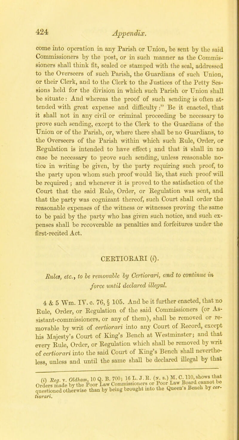 come into operation in any Parish or Union, be sent by the said Commissioners by the post, or in such manner as the Commis- sioners shall think fit, sealed or stamped with the seal, addressed to the Overseers of such Parish, the Guardians of such Union, or their Clerk, and to the Clerk to the Justices of the Petty Ses- sions held for the division in which such Parish or Union shall be situate: And whereas the proof of such sending is often at- tended with great expense and difficultyBe it enacted, that it shall not in any civil or criminal proceeding be necessary to prove such sending, except to the Clerk to the Guardians of the Union or of the Parish, or, where there shall be no Guardians, to the Overseers of the Parish within which such Buie, Order, or Begulation is intended to have effect; and that it shall in no case be necessary to prove such sending, unless reasonable no- tice in writing be given, by the party requiring such proof, to the party upon -whom such proof would he, that such proof will be required ; and whenever it is proved to the satisfaction of the Court that the said Buie, Order, or Begulation was sent, and that the party was cognizant thereof, such Court shall order the reasonable expenses of the witness or witnesses proving the same to be paid by the party who has given such notice, and such ex- penses shall be recoverable as penalties and forfeitures under the first-recited Act. CEETIOEAEI (t). Rules, etc., to be removable by Certiorari, and to continue in force until declared illegal. 4 & 5 Wm. IY. c. 76, § 105. And be it further enacted, that no Buie, Order, or Begulation of the said Commissioners (or As- sistant-commissioners, or any of them), shall be removed or re- movable by writ of certiorari into any Court of Eecord, except his Majesty’s Court of King’s Bench at Westminster; and that every Buie, Order, or Begulation which shall be removed by Tit of certiorari into the said Court of King’s Bench shall neverthe- less, unless and until the same shall be declared illegal by that (i) lien T Oldham, 10 Q. B. 700; 10 L. J. R. (n. s.) M. C. 110, shows that Orders made by the Boor Law Commissioners or Poor Law Board cannot bo questioned otherwise than by being brought into the Queen s Bench by ccr- tiorari.