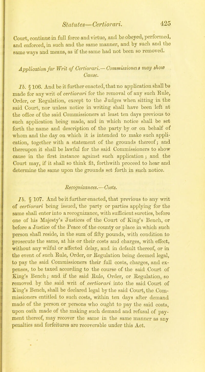 Court, continue in full forco and virtue, and be obeyed, performed, and enforced, in suck and the same manner, and by suck and tke same ways and means, as if tke same kad not been so removed. Application for Writ of Certiorari.— Commissioner! s may show Cause. Ih. § 106. And be it further enacted, that no application shall be made for any writ of certiorari for tke removal of any suck Buie, Order, or Kegulation, except to tke Judges when sitting in tke said Court, nor unless notice in writing shall have been left at tke office of tke said Commissioners at least ten days previous to suck appkcation being made, and in which notice shall be set forth tke name and description of the party by or on behalf of whom and the day on which it is intended to make suck appli- cation, together with a statement of the grounds thereof; and thereupon it shall be lawful for the said Commissioners to show cause in the first instance against such appkcation; and the Couil may, if it shall so think fit, forthwith proceed to hear and determine the same upon the grounds set forth in such notice. Recognizances.—Costs. Ih. § 107. And be it further enacted, that previous to any writ of certiorari being issued, the party or parties applying for the same shall enter into a recognizance, with sufficient sureties, before one of his Majesty’s Justices of the Court of King’s Bench, or before a Justice of the Peace of the county or place in which such person shall reside, in the sum of fifty pounds, with condition to prosecute the same, at his or their costs and charges, with effect, without any wilful or affected delay, and in default thereof, or in the event of such Bide, Order, or Kegulation being deemed legal, to pay the said Commissioners their full costs, charges, and ex- penses, to be taxed according to the course of the said Court of King’s Bench; and if the said Buie, Order, or Kegulation, so removed by the said writ of certiorari into the said Court of King’s Bench, shall be declared legal by the said Court, the Com- missioners entitled to such costs, within ten days after demand made of the person or persons who ought to pay the said costs, upon oath made of the making such demand and refusal of pay- ment thereof, may recover the same in the same manner as any penalties and forfeitures are recoverable under this Act.