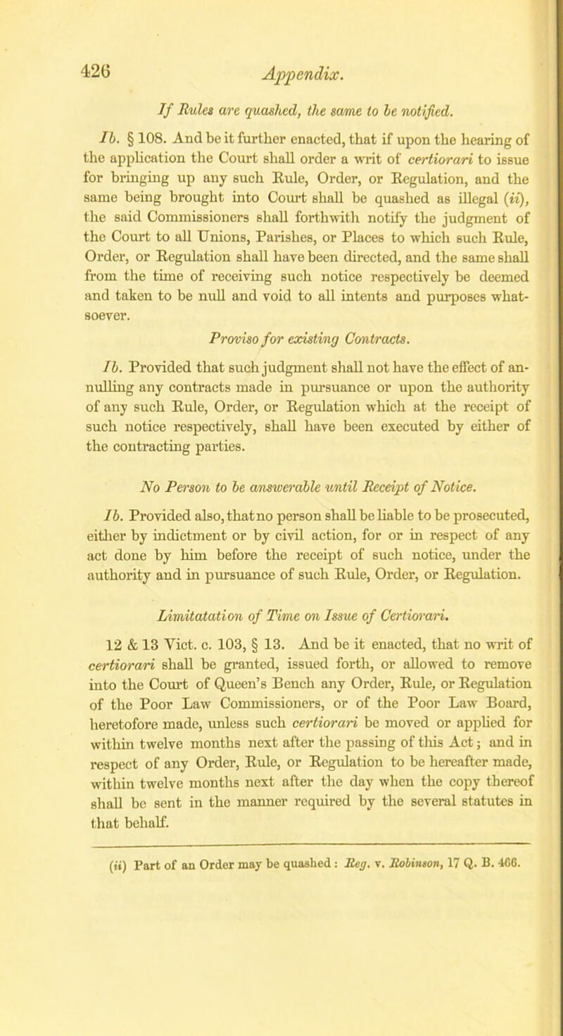 If Rules are quashed, the same to he notified. Ib. § 108. And be it further enacted, that if upon the hearing of the application the Court shall order a writ of certiorari to issue for bringing up any such Rule, Order, or Regulation, and the same being brought into Court shall be quashed as illegal (ii), the said Commissioners shall forthwith notify the judgment of the Court to all Unions, Parishes, or Places to which such Rule, Order, or Regulation shall have been directed, and the same shall from the time of receiving such notice respectively be deemed and taken to be null and void to all intents and purposes what- soever. Proviso for existing Contracts. Ib. Provided that such judgment shall not have the effect of an- nulling any contracts made in pursuance or upon the authority of any such Rule, Order, or Regulation which at the receipt of such notice respectively, shall have been executed by either of the contracting parties. No Person to be answerable until Receipt of Notice. Ib. Provided also, that no person shall be liable to be prosecuted, either by indictment or by civil action, for or in respect of any act done by him before the receipt of such notice, under the authority and in pursuance of such Rule, Order, or Regulation. Limitatation of Time on Issue of Certiorari. 12 & 13 Viet. c. 103, § 13. And be it enacted, that no writ of certiorari shall be granted, issued forth, or allowed to remove into the Court of Queen’s Bench any Order, Rule, or Regulation of the Poor Law Commissioners, or of the Poor Law Board, heretofore made, unless such certiorari be moved or applied for within twelve months next after the passing of this Act; and in respect of any Order, Rule, or Regulation to be hereafter made, within twelve months next after the day when the copy thereof shall be sent in the manner required by the several statutes in that behalf. (ii) Part of an Order may be quashed : Reg. v. Robinson, 17 Q. B. 466.