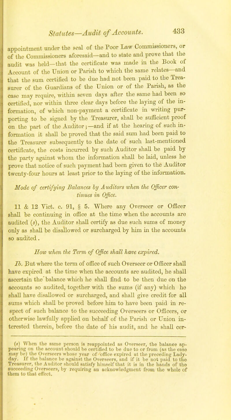 appointment under the seal of the Poor Law Commissioners, or of the Commissioners aforesaid—and to state and prove that the audit was held—that the certificate was made in the Book of Account of the Union or Parish to which the same relates—and that the sum certified to bo due had not been paid to the Trea- surer of the Guardians of the Union or of the Parish, as the case may require, within seven days after the same had been so certified, nor within three clear days before the laying of the in- formation, of which non-payment a certificate in writing pur- porting to be signed by the Treasurer, shall be sufficient proof on the part of the Auditor;—and if at the hearing of such in- formation it shall be proved that the said sum had been paid to the Treasurer subsequently to the date of such last-mentioned certificate, the costs incurred by such Auditor shall be paid by the party against whom the information shall be laid, unless he prove that notice of such payment had been given to the Auditor twenty-four hours at least prior to the laying of the information. Mode of certifying Balances by Auditors when the Officer con- tinues in Office. 11 & 12 Yict. c. 91, § 5. Where any Overseer or Officer shall be continuing in office at the time when the accounts are audited (s), the Auditor shall certify as due such sums of money only as shall be disallowed or surcharged by him in the accounts so audited. How when the Term of Office shall home expired. Ib. But where the term of office of such Overseer or Officer shall have expired at the time when the accounts are audited, he shall ascertain the’balance which he shall find to be then due on the accounts so audited, together with the sums (if any) which he shall have disallowed or surcharged, and shall give credit for all sums which shall he proved before him to have been paid in re- spect of such balance to the succeeding Overseers or Officers, or otherwise lawfully applied on behalf of the Parish or Union in- terested therein, before the date of his audit, and he shall cer- (*) (*) When the same person is reappointed as Overseer, the balance ap- pearing on the account should be certified to be due to or from (as the case may be) the Overseers whose year of office expired at the preceding Lady- day. If the balance be against the Overseers, and if it be not pnid to the Treasurer, the Auditor should satisfy himself that it is in the hands of the succeeding Overseers, by requiring un acknowledgment from the whole of them to that effect.