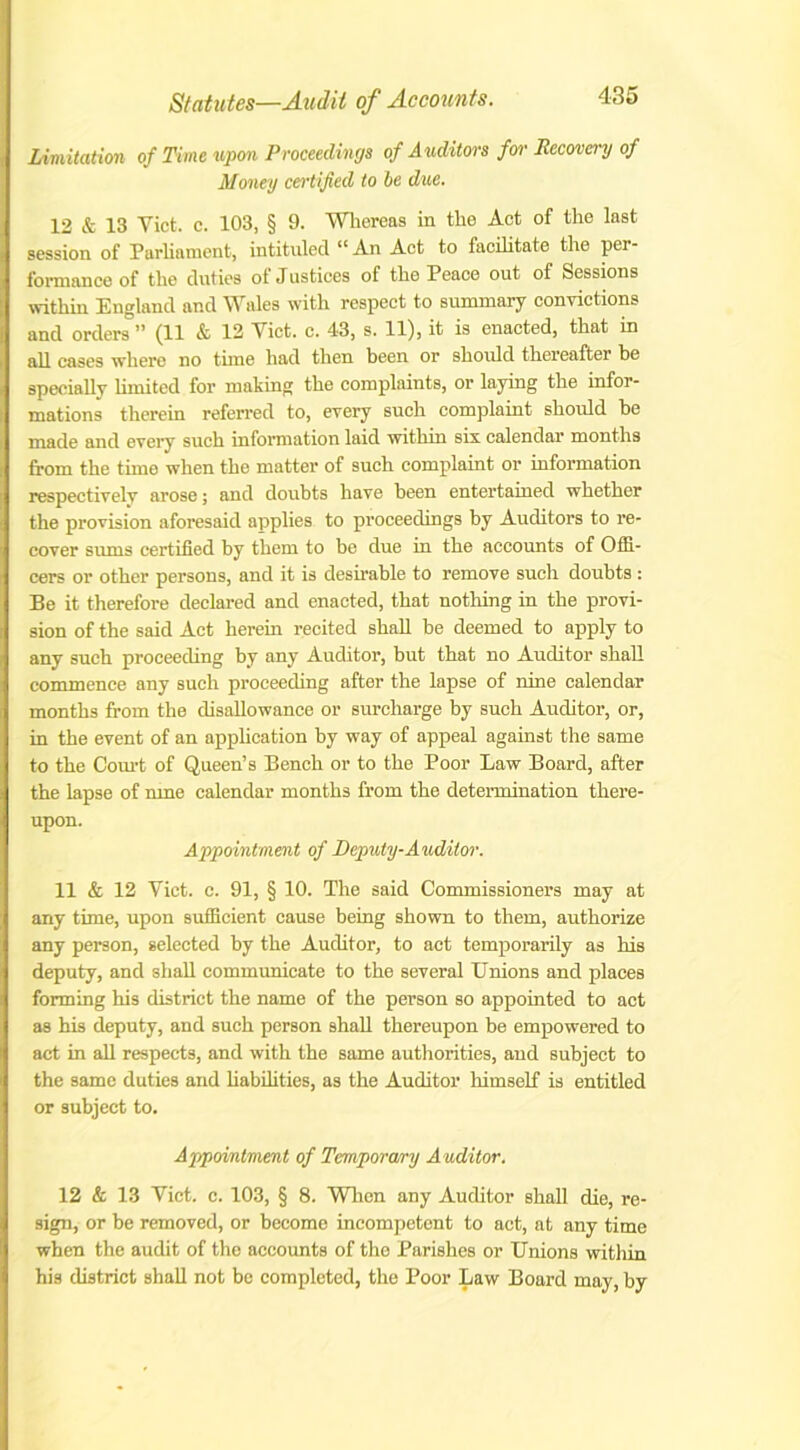 Limitation of Time upon Proceedings of Auditors for Recovery of Money certified to be due. 12 & 13 Viet. c. 103, § 9. Whoreas in the Act of the last session of Parliament, intituled “ An Act to facilitate the per- formance of the duties of Justices of the Peace out of Sessions within England and Wales with respect to summary convictions and orders ” (11 & 13 Viet. c. 43, s. 11), it is enacted, that in all cases where no tune had then been or should thereafter be specially limited for making the complaints, or laying the infor- mations therein referred to, every such complaint should he made and every such information laid within six calendar months from the time when the matter of such complaint or information respectively arose; and doubts have been entertained whether the provision aforesaid applies to proceedings by Auditors to re- cover sums certified by them to be due in the accounts of Offi- cers or other persons, and it is desirable to remove such doubts : Be it therefore declared and enacted, that nothing in the provi- sion of the said Act herein recited shall be deemed to apply to any such proceeding by any Auditor, but that no Auditor shall commence any such proceeding after the lapse of nine calendar months from the disallowance or surcharge by such Auditor, or, in the event of an application by way of appeal against the same to the Court of Queen’s Bench or to the Poor Law Board, after the lapse of rune calendar months from the determination there- upon. Appointment of Deputy-Auditor. 11 & 12 Viet. c. 91, § 10. The said Commissioners may at any time, upon sufficient cause being shown to them, authorize any person, selected by the Auditor, to act temporarily as his deputy, and shall communicate to the several Unions and places forming his district the name of the person so appointed to act as his deputy, and such person shall thereupon be empowered to act in all respects, and with the same authorities, and subject to the same duties and liabilities, as the Auditor himself is entitled or subject to. Appointment of Temporary Auditor. 12 & 13 Viet. c. 103, § 8. When any Auditor shall die, re- sign, or be removed, or become incompetent to act, at any time when the audit of the accounts of the Parishes or Unions within his district shall not be completed, the Poor Law Board may, by