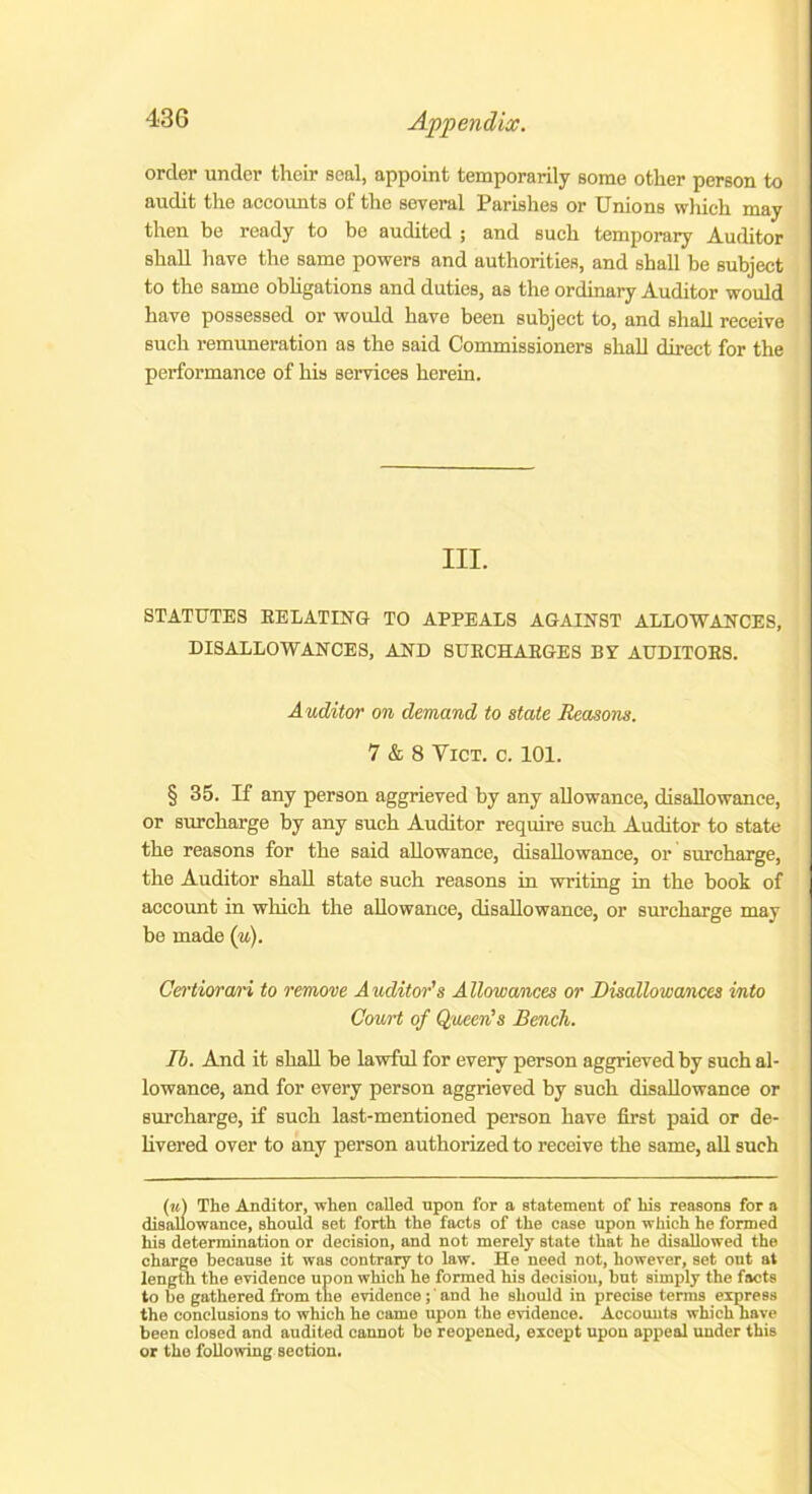 order under their seal, appoint temporarily some other person to audit the accounts of the several Parishes or Unions which may then be ready to be audited ; and such temporary Auditor shall have the same powers and authorities, and shall be subject to the same obligations and duties, as the ordinary Auditor would have possessed or would have been subject to, and shall receive such remuneration as the said Commissioners shall direct for the performance of his services herein. III. STATUTES RELATING TO APPEALS AGAINST ALLOWANCES, DISALLOWANCES, AND SURCHARGES BY AUDITORS. Auditor on demand to state Reasons. 7 & 8 Vict. c. 101. § 35. If any person aggrieved by any allowance, disallowance, or surcharge by any such Auditor require such Auditor to state the reasons for the said allowance, disallowance, or surcharge, the Auditor shall state such reasons in writing in the book of account in which the allowance, disallowance, or surcharge may be made (“)• Certiora/ri to remove Auditor's Allowances or Disallowances into Court of Queen’s Bench. Ih. And it shall be lawful for every person aggrieved by such al- lowance, and for every person aggrieved by such disallowance or surcharge, if such last-mentioned person have first paid or de- livered over to any person authorized to receive the same, all such (u) The Auditor, when called upon for a statement of his reasons for a disallowance, should set forth the facts of the case upon which he formed his determination or decision, and not merely state that he disallowed the charge because it was contrary to law. He need not, however, set out at length the evidence upon which he formed his decision, but simply the facts to be gathered from the evidence; and he should in precise terms express the conclusions to which he came upon the evidence. Accounts which have been closed and audited cannot be reopened, except upon appeal under this or the following section.