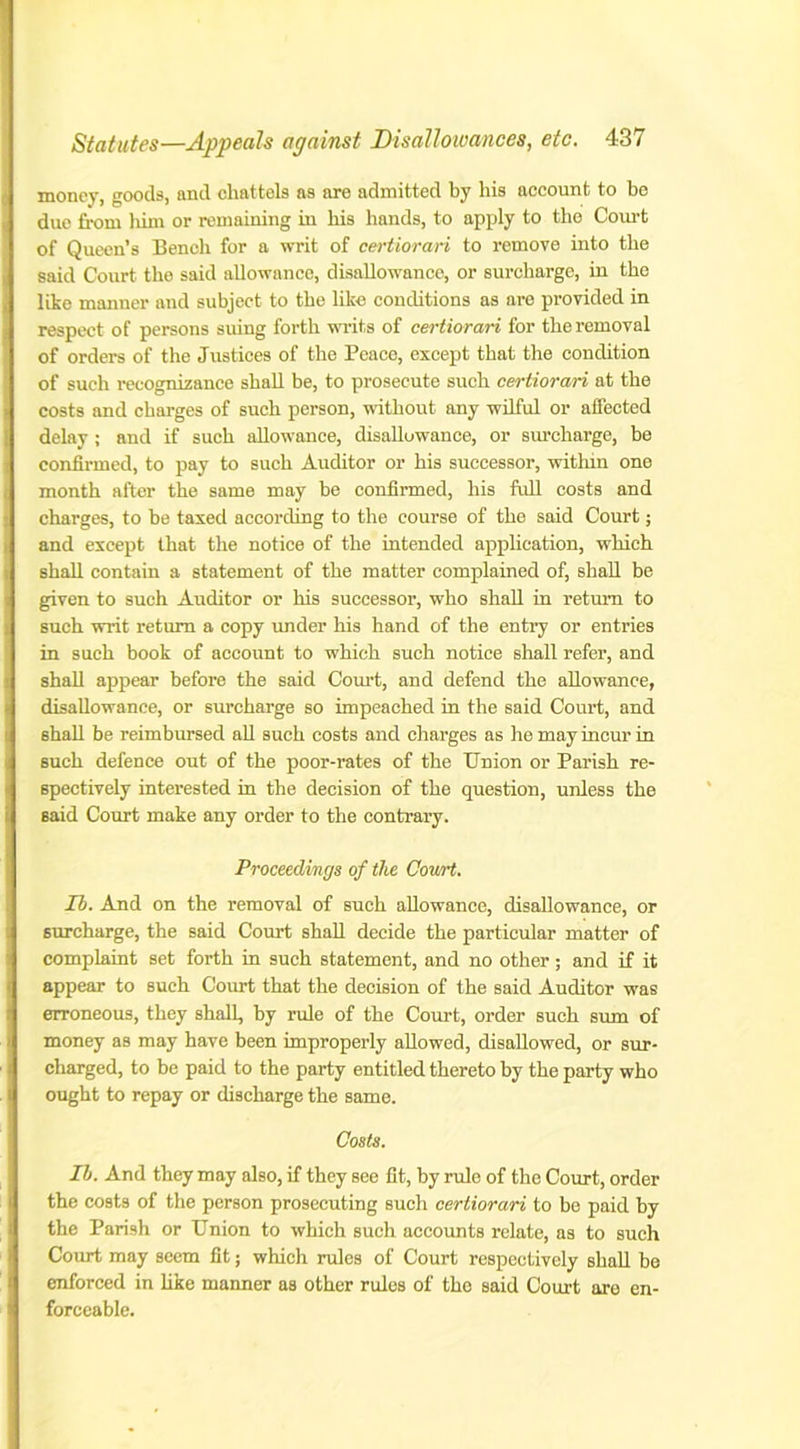 money, goods, and chattels as are admitted by his account to be due from him or remaining in his hands, to apply to the Court of Queen’s Bench for a writ of certiorari to remove into the said Court the said allowance, disallowance, or surcharge, in the like manner and subject to the like conditions as are provided in respect of persons suing forth writs of certiorari for the removal of orders of the Justices of the Peace, except that the condition of such recognizance shall be, to prosecute such certiorari at the costs and charges of such person, without any wilful or affected delay ; and if such allowance, disallowance, or surcharge, be confirmed, to pay to such Auditor or his successor, within one month after the same may he confirmed, his full costs and charges, to be taxed according to the course of the said Court; and except that the notice of the intended application, which shall contain a statement of the matter complained of, shall be given to such Auditor or his successor, who shall in return to such writ return a copy under his hand of the entry or entries in such book of account to which such notice shall refer, and shall appear before the said Court, and defend the allowance, disallowance, or surcharge so impeached in the said Court, and 6hall be reimbursed all such costs and charges as he may incur in such defence out of the poor-rates of the Union or Parish re- spectively interested in the decision of the question, unless the said Court make any order to the contrary. Proceedings of the Covrrt. Ib. And on the removal of such allowance, disallowance, or surcharge, the said Court shall decide the particular matter of complaint set forth in such statement, and no other; and if it appear to such Court that the decision of the said Auditor was erroneous, they shall, by rule of the Court, order such sum of money as may have been improperly allowed, disallowed, or sur- charged, to be paid to the party entitled thereto by the party who ought to repay or discharge the same. Costs. Ilj. And they may also, if they see fit, by rule of the Court, order the costs of the person prosecuting such certiorari to be paid by the Parish or Union to which such accounts relate, as to such Court may seem fit; which rules of Court respectively shall be enforced in like manner as other rules of the said Court are en- forceable.