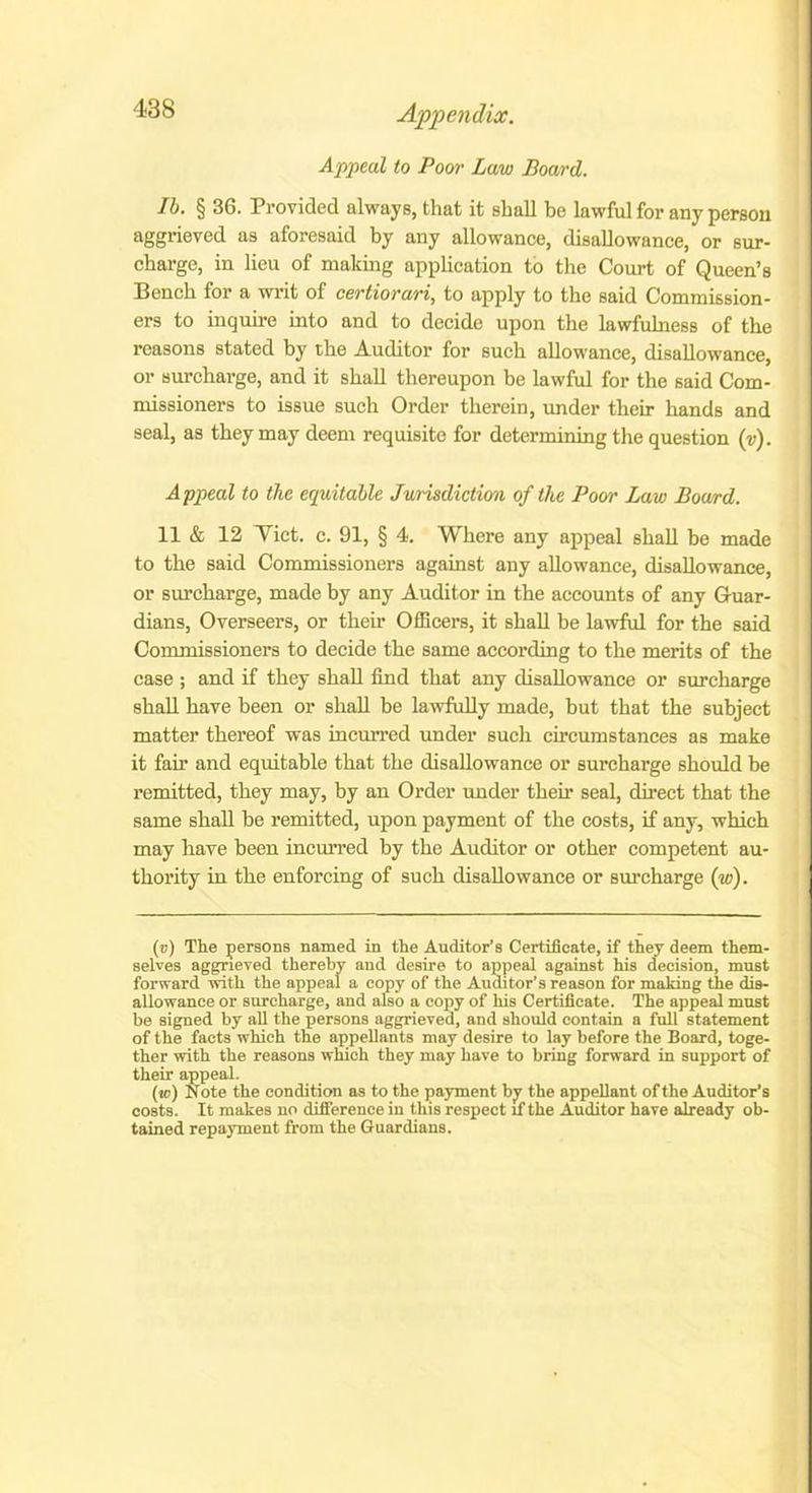 Appeal to Poor Law Board. Ib. § 36. Provided always, that it shall be lawful for any person aggrieved as aforesaid by any allowance, disallowance, or sur- charge, in lieu of making application to the Court of Queen’s Bench for a writ of certiorari, to apply to the said Commission- ers to inquire into and to decide upon the lawfulness of the reasons stated by the Auditor for such allowance, disallowance, or surcharge, and it shall thereupon be lawful for the said Com- missioners to issue such Order therein, under their hands and seal, as they may deem requisite for determining the question (v). Appeal to the equitable Jurisdiction of the Poor Law Board. 11 & 12 Viet. c. 91, § 4. Where any appeal shall be made to the said Commissioners against any allowance, disallowance, or surcharge, made by any Auditor in the accounts of any Guar- dians, Overseers, or their Officers, it shall be lawful for the said Commissioners to decide the same according to the merits of the case ; and if they shall find that any disallowance or surcharge shall have been or shall be lawfully made, but that the subject matter thereof was incurred under such circumstances as make it fan’ and equitable that the disallowance or surcharge should be remitted, they may, by an Order under their seal, direct that the same shall be remitted, upon payment of the costs, if any, which may have been incurred by the Auditor or other competent au- thority in the enforcing of such disallowance or surcharge (w). (v) The persons named in the Auditor’s Certificate, if they deem them- selves aggrieved thereby and desire to appeal against his decision, must forward with the appeal a copy of the Auditor’s reason for making the dis- allowance or surcharge, and also a copy of his Certificate. The appeal must be signed by all the persons aggrieved, and should contain a full statement of the facts which the appellants may desire to lay before the Board, toge- ther with the reasons which they may have to bring forward in support of their appeal. (w) Note the condition as to the payment by the appellant of the Auditor’s costs. It makes no difference in this respect if the Auditor have already ob- tained repayment from the Guardians.