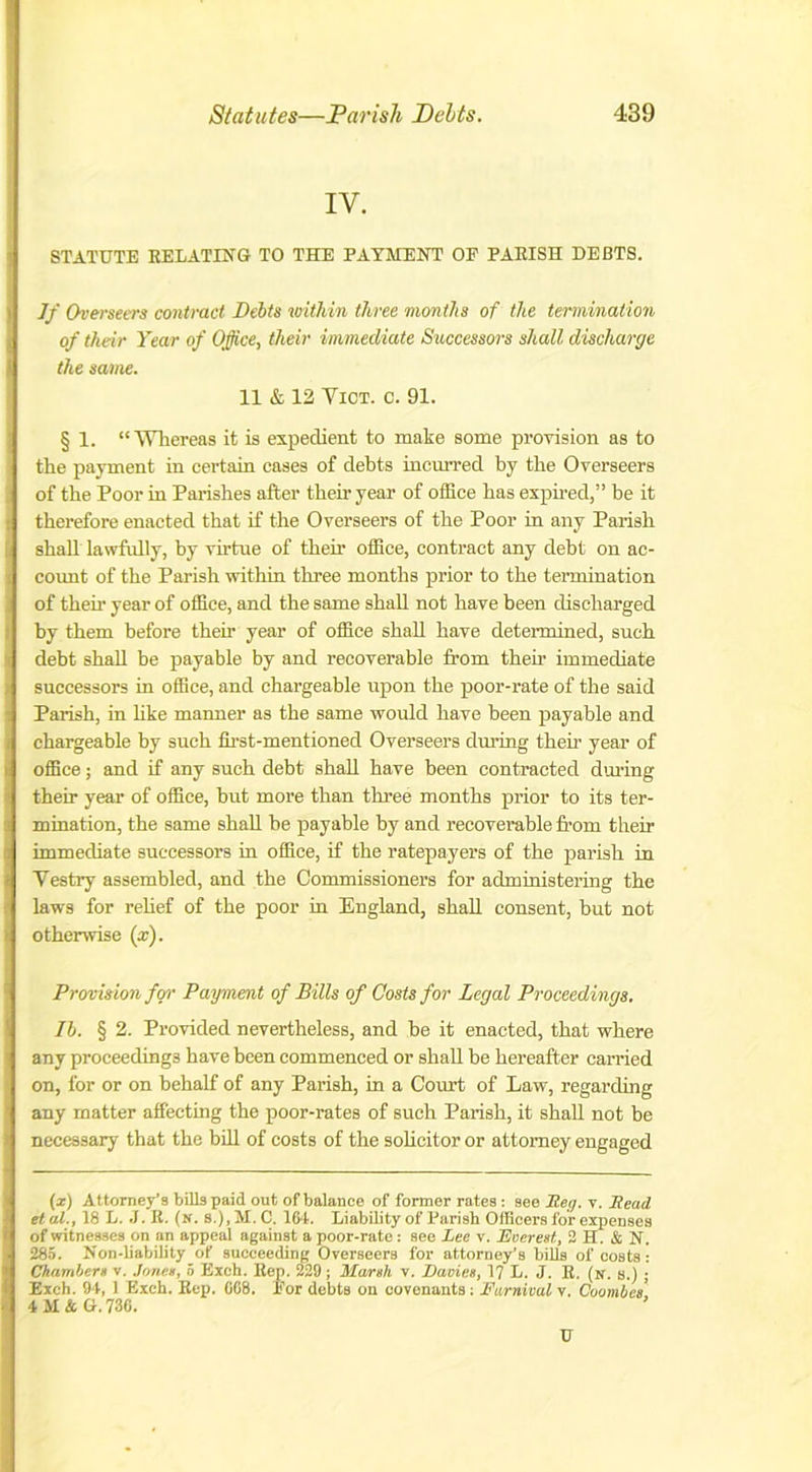 IV. STATUTE RELATING TO THE PAYMENT OP PARISH DEBTS. Jf Overseers contract Debts within three months of the termination of their Year of Office, their immediate Successors shall discharge the same. 11 & 12 Vict. c. 91. § 1. “ Whereas it is expedient to make some provision as to the payment in certain eases of debts incurred by the Overseers of the Poor in Parishes after their year of office has expired,” be it therefore enacted that if the Overseers of the Poor in any Parish shall lawfully, by virtue of their office, contract any debt on ac- count of the Parish within three months prior to the termination of their year of office, and the same shall not have been discharged by them before their year of office shall have determined, such debt shall he payable by and recoverable from their immediate successors in office, and chargeable upon the poor-rate of the said Parish, in like manner as the same would have been payable and chargeable by such first-mentioned Overseers during their year of office; and if any such debt shall have been contracted during their year of office, but more than three months prior to its ter- mination, the same shall he payable by and recoverable from their immediate successors in office, if the ratepayers of the parish in Vestry assembled, and the Commissioners for administering the laws for relief of the poor in England, shall consent, but not otherwise (x). Provision for Payment of Bills of Costs for Legal Proceedings. II. § 2. Provided nevertheless, and be it enacted, that where any proceedings have been commenced or shall be hereafter carried on, for or on behalf of any Parish, in a Court of Law, regarding any matter affecting the poor-rates of such Parish, it shall not be necessary that the bill of costs of the solicitor or attorney engaged (x) Attorney’s bills paid out of balance of former rates : see Reg. v. Read et at., 18 L. J. R. (n. s.), M. C. 164. Liability of Parish Officers for expenses of witnesses on an appeal against a poor-rate : see Lee v. Everest, 2 H. & N. 285. Non-liability of succeeding Overseers for attorney’s bills of costs : Chambers v. Jones, 5 Exch. Rep. 229; Marsh v. Davies, 17 L. J. R. (n. s.) ; Exch. 94, 1 Exch. Rep. 068. Eor debts on covenants; Eurnival v. Coombes’ 4 M & G. 736. U