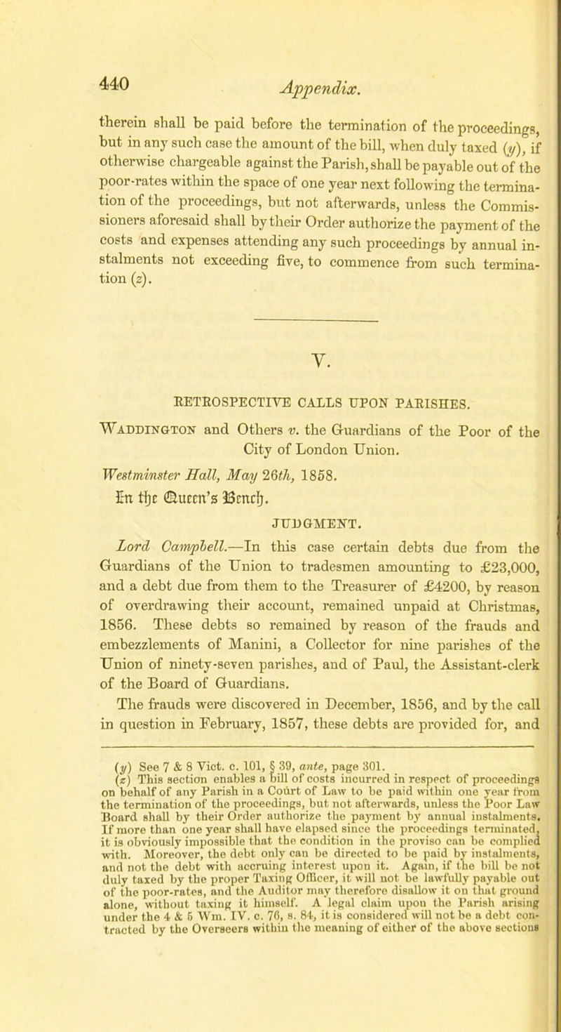 therein shall be paid before the termination of the proceedings, but in any such case the amount of the bill, when duly taxed (y), if otherwise chargeable against the Parish, shall be payable out of the poor-rates within the space of one year next following the termina- tion of the proceedings, but not afterwards, unless the Commis- sioners aforesaid shall by their Order authorize the payment of the costs and expenses attending any such proceedings by annual in- stalments not exceeding five, to commence from such termina- tion (z). Y. RETROSPECTIVE CALLS UPON PARISHES. Waddington and Others v. the Guardians of the Poor of the City of London Union. Westminster Hall, May 26th, 1858. In tfjc ©uccn’s JSntcIj. JUDGMENT. Lord Camrphell.—In this case certain debts due from the Guardians of the Union to tradesmen amounting to £23,000, and a debt due from them to the Treasurer of £4200, by reason of overdrawing their account, remained unpaid at Christmas, 1856. These debts so remained by reason of the frauds and embezzlements of Manini, a Collector for nine parishes of the Union of ninety-seven parishes, and of Paid, the Assistant-clerk of the Board of Guardians. The frauds were discovered in December, 1856, and by the call in question in February, 1857, these debts are provided for, and (y) See 7 & 8 Viet. c. 101, § 39, ante, page 301. (z) This section enables a bill of costs incurred in respect of proceedings on behalf of any Parish in a Court of Law to be paid within one year from the termination of the proceedings, but not afterwards, unless the Poor Law Board shall by their Order authorize the payment by annual instalments. If more than one year shall have elapsed since the proceedings terminated, it is obviously impossible that the condition in the proviso can bo complied with. Moreover, the debt only can be directed to be paid by instalments, and not the debt with accruing interest upon it. Again, if the bill be not duly taxed by the proper Taxing Officer, it will not be lawfully payable out of the poor-rates, and the Auditor may therefore disallow it on that ground alone, without taxing it himself. A legal claim upon the Parish arising under the 4 & 5 Wm. IV. c. 76, s. 84, it is considered will not be a debt con- tracted by the Overseers within the meaning of either of the above sections