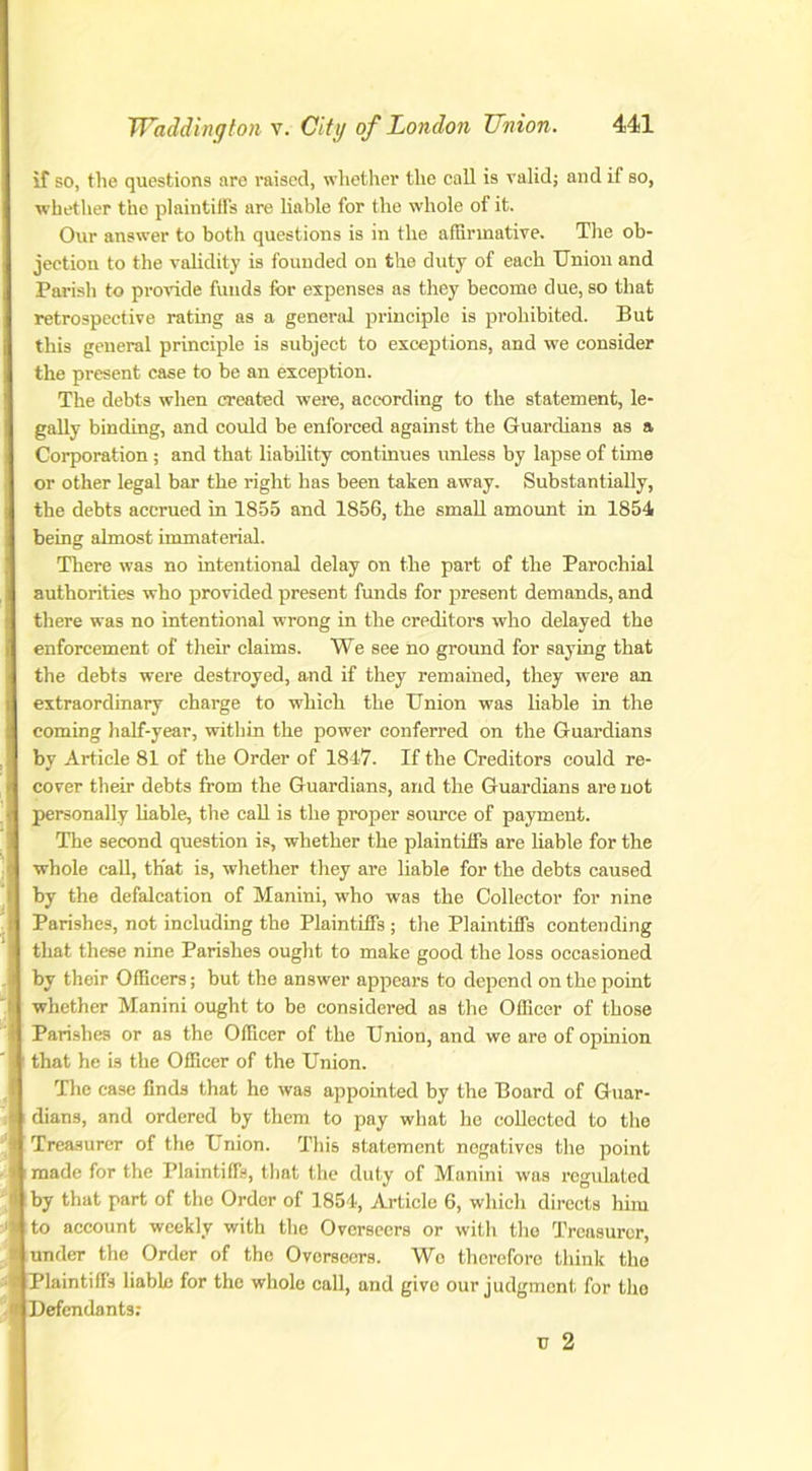 if so, the questions are raised, whether the call is valid; and if so, whether the plaintiffs are liable for the whole of it. Our answer to both questions is in the affirmative. The ob- jection to the validity is founded on the duty of each Union and Parish to provide funds for expenses as they become due, so that retrospective rating as a general principle is prohibited. But this general principle is subject to exceptions, and we consider the present case to be an exception. The debts when created were, according to the statement, le- gally binding, and could he enforced against the Guardians as a Corporation ; and that liability continues unless by lapse of time or other legal bar the right has been taken away. Substantially, the debts accrued in 1855 and 1856, the small amount in 1854 being almost immaterial. There was no intentional delay on the part of the Parochial authorities who provided present funds for present demands, and there was no intentional wrong in the creditors who delayed the enforcement of their claims. We see no ground for saying that the debts were destroyed, and if they remained, they were an extraordinary charge to which the Union was liable in the coming half-year, within the power conferred on the Guardians by Article 81 of the Order of 1847. If the Creditors could re- cover their debts from the Guardians, and the Guardians are not personally liable, the call is the proper source of payment. The second question is, whether the plaintiffs are liable for the whole call, that is, whether they are liable for the debts caused by the defalcation of Manini, who was the Collector for nine Parishes, not including the Plaintiffs ; the Plaintiffs contending that these nine Parishes ought to make good the loss occasioned by their Officers; but the answer appears to depend on the point whether Manini ought to be considered as the Officer of those Parishes or as the Officer of the Union, and we are of opinion that he is the Officer of the Union. The case finds that he was appointed by the Board of Guar- dians, and ordered by them to pay what he collected to the Treasurer of the Union. This statement negatives the point made for the Plaintiffs, that the duty of Manini was regulated by that part of the Order of 1854, Article 6, which directs him to account weekly with the Overseers or with the Treasurer, under the Order of the Overseers. Wo therefore think the lPlaintiffs liable for the whole call, and give our judgment for tho ,rj Defendants; U 2