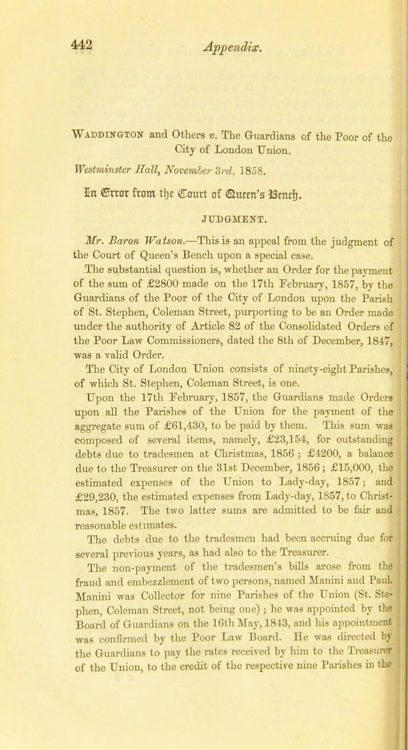 WAddington and Others v. The Guardians of the Poor of the City of London Union. Westminster Hall, November 3rd, 1858. In ffitror from % Court of ©item’s Bcnclj. JUDGMENT. Mr. Baron Watson.—This is an appeal from the judgment of the Court of Queen’s Bench upon a special case. The substantial question is, whether an Order for the payment of the sum of £2800 made on the 17th February, 1857, by the Guardians of the Poor of the City of London upon the Parish of St. Stephen, Coleman Street, purporting to be an Order made under the authority of Article 82 of the Consolidated Orders of the Poor Law Commissioners, dated the 8th of December, 1847, was a valid Order. The City of London Union consists of ninety-eight Parishes, of which St. Stephen, Coleman Street, is one. Upon the 17th February, 1857, the Guardians made Orders upon all the Parishes of the Union for the payment of the aggregate sum of £61,430, to be paid by them. This sum was composed of several items, namely, £23,154, for outstanding debts due to tradesmen at Christmas, 1856 ; £4200, a balance due to the Treasurer on the 31st December, 1856 ; £15,000, the estimated expenses of the Union to Lady-day, 1857; and £29,230, the estimated expenses from Lady-day, 1857, to Christ- mas, 1857. The two latter sums are admitted to be fair and reasonable estimates. The debts due to the tradesmen had been accruing due for several previous years, as had also to the Treasurer. The non-payment of the tradesmen’s bills arose from the fraud and embezzlement of two persons, named Manini and Paul. Manini was Collector for nine Parishes of the Union (St. Ste- phen, Coleman Street, not being one) ; ho was appointed by the Board of Guardians on the 16th May, 1843, and his appointment was confirmed by the Poor Law Board. He was directed by the Guardians to pay the rates received by him to the Treasurer of the Union, to the credit of the respective nine Parishes iu the