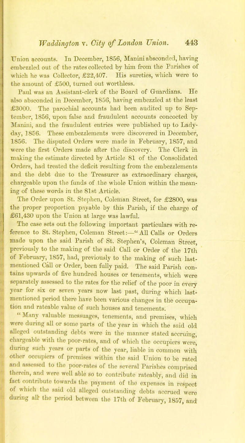 Union accounts. In December, 1856, Manini absconded, having embezzled out of the rates collected by him from the Parishes of which he was Collector, £22/107. His sureties, which were to the amount of £500, turned out worthless. Paul was an Assistant-clerk of the Board of Guardians. He also absconded in December, 1856, having embezzled at the least £3000. The parochial accounts had been audited up to Sep- tember, 1856, upon false and fraudulent accounts concocted by Manini, and the fraudulent entries were published up to Lady- day, 1856. These embezzlements were discovered in December, 1856. The disputed Orders were made in February, 1857, and were the first Orders made after the discovery. The Clerk in making the estimate directed by Article 81 of the Consolidated Orders, had treated the deficit resulting from the embezzlements and the debt due to the Treasurer as extraordinary charges, chargeable upon the funds of the whole Union within the mean- ing of these words in the 81st Article. The Order upon St. Stephen, Coleman Street, for £2800, was the proper proportion payable by this Parish, if the charge of £61,430 upon the Union at large was lawful. The case sets out the following important particulars with re- ference to St. Stephen, Coleman Street:—“All Calls or Orders made upon the said Parish of St. Stephen’s, Coleman Street, previously to the making of the said Call or Order of the 17th of February, 1857, had, previously to the making of such last- mentioned Call or Order, been fully paid. The said Parish con- tains upwards of five hundred houses or tenements, which were separately assessed to the rates for the relief of the poor in every year for six or seven years now last past, during which last- mentioned period there have been various changes in the occupa- tion and rateable value of such houses and tenements. “ Many valuable messuages, tenements, and premises, which were during all or some parts of the year in which the said old alleged outstanding debts were in the manner stated accruing, chargeable with the poor-rates, and of which the occupiers were, during such years or parts of the year, liable in common with other occupiers of premises within the said Union to be rated and assessed to the poor-rates of the several Parishes comprised therein, and were well able so to contribute rateably, and did in fact contribute towards the payment of the expenses in respect of which the said old alleged outstanding debts accrued were during alt the period between the 17th of February, 1857, and