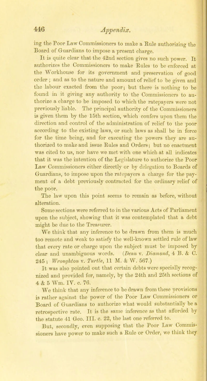 ing the Poor Law Commissioners to make a Rule authorizing the Board of Guardians to impose a present charge. It is quite clear that the 42nd section gives no such power. It authorizes the Commissioners to make Rules to be enforced at the Workhouse for its government and preservation of good order ; and as to the nature and amount of relief to be given and the labour exacted from the poor; but there is nothing to be found in it giving any authority to the Commissioners to au- thorize a charge to be imposed to which the ratepayers were not previously liable. The principal authority of the Commissioners is given them by the 15th section, which confers upon them the direction and control of the administration of relief to the poor according to the existing laws, or such laws as shall be in force for the time being, and for executing the powers they are au- thorized to make and issue Rides and Orders; but no enactment was cited to us, nor have we met with one which at all indicates that it was the intention of the Legislature to authorize the Poor Law Commissioners either directly or by delegation to Boards of Guardians, to impose upon the ratepayers a charge for the pay- ment of a debt previously contracted for the ordinary relief of the poor. The law upon this point seems to remain as before, without alteration. Some sections were referred to in the various Acts of Parliament upon the subject, showing that it was contemplated that a debt might be due to the Treasurer. We think that any inference to be drawn from them is much too remote and weak to satisfy the well-known settled rule of law that every rate or charge upon the subject must be imposed by clear and unambiguous words. (I)enn v. Diamond, 4 B. & C. 245 ; Wrought on v. Turtle, 11 M. & W. 567.) It was also pointed out that certain debts were specially recog- nized and provided for, namely, by the 24th and 25th sections of 4 & 5 Wm. IY. c. 76. We think that any inference to be drawn from these provisions is rather against the power of the Poor Law Commissioners or Board of Guardians to authorize what would substantially be a retrospective rate. It is the same inference as that afforded by the statute 41 Geo. III. c. 22, the last one referred to. But, secondly, even supposing that the Poor Law Commis- sioners have power to make such a Rule or Order, we think they