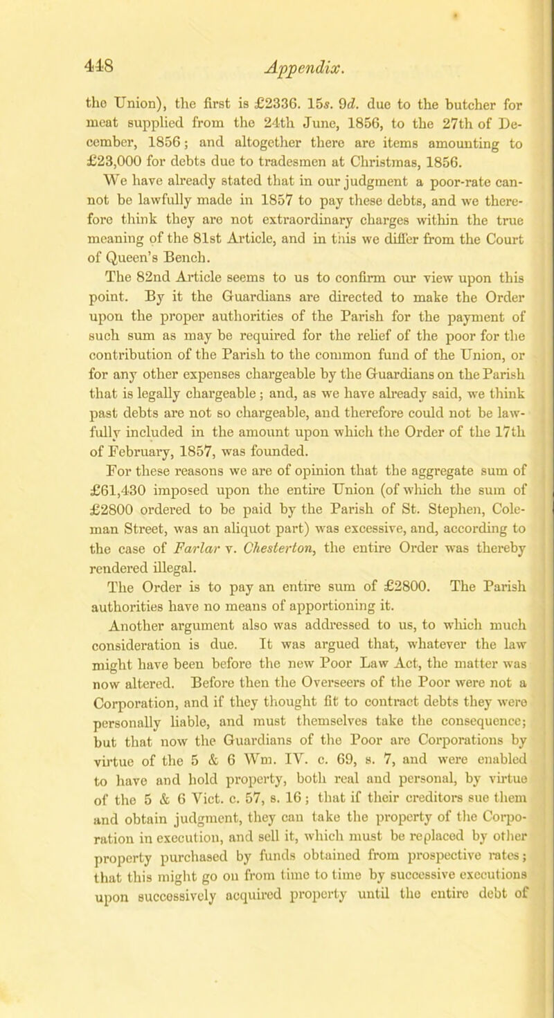 the Union), the first is £2336. 15s. 9d. due to the butcher for meat supplied from the 24th June, 1856, to the 27th of De- cember, 1856; and altogether there are items amounting to £23,000 for debts due to tradesmen at Christmas, 1856. We have already stated that in our judgment a poor-rate can- not be lawfully made in 1857 to pay these debts, and we there- fore think they are not extraordinary charges within the true meaning of the 81st Article, and in this we differ from the Court of Queen’s Bench. The 82nd Article seems to us to confirm our view upon this point. By it the Guardians are directed to make the Order upon the proper authorities of the Parish for the payment of such sum as may be required for the relief of the poor for the contribution of the Parish to the common fund of the Union, or for any other expenses chargeable by the Guardians on the Parish that is legally chargeable; and, as we have already said, we think past debts are not so chargeable, and therefore could not be law- fully included in the amount upon which the Order of the 17th of February, 1857, was founded. For these reasons we are of opinion that the aggregate sum of £61,430 imposed upon the entire Union (of which the sum of £2800 ordered to be paid by the Parish of St. Stephen, Cole- man Street, was an aliquot part) was excessive, and, according to the case of Farlar v. Chesterton, the entire Order was thereby rendered illegal. The Order is to pay an entire sum of £2800. The Parish authorities have no means of apportioning it. Another argument also was addressed to us, to which much consideration is due. It was argued that, whatever the law might have been before the new Poor Law Act, the matter was now altered. Before then the Overseers of the Poor were not a Corporation, and if they thought fit to contract debts they were personally liable, and must themselves take the consequence; but that now the Guardians of the Poor arc Corporations by virtue of the 5 & 6 Wm. IY. c. 69, s. 7, and were enabled to have and hold property, both real and personal, by virtue of the 5 & 6 Yict. c. 57, s. 16; that if their creditors sue them and obtain judgment, they can take the property of the Corpo- ration in execution, and sell it, which must be replaced by other property purchased by funds obtained from prospective rates; that this might go on from time to time by successive executions upon successively acquired property until the entire debt of