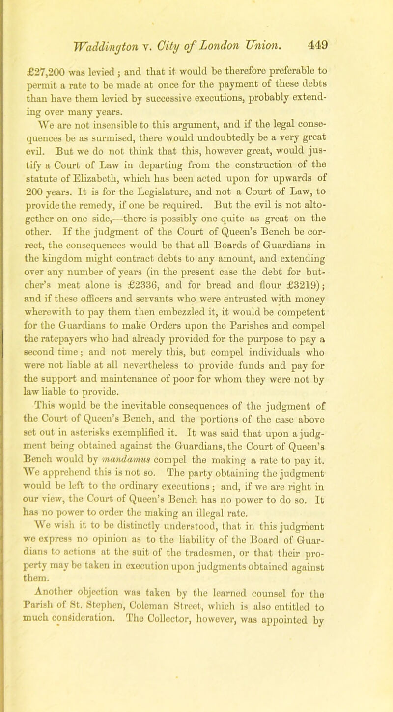 £27,200 was levied ; and that it would be therefore preferable to pennit a rate to be made at once for the payment of these debts than have them levied by successive executions, probably extend- ing over many years. We are not insensible to this argument, and if the legal conse- quences be as surmised, there would undoubtedly be a very great evil. But we do not think that this, however great, would jus- tify a Court of Law in departing from the construction of the statute of Elizabeth, which has been acted upon for upwards of 200 years. It is for the Legislature, and not a Court of Law, to provide the remedy, if one be required. But the evil is not alto- gether on one side,—there is possibly one quite as great on the other. If the judgment of the Court of Queen’s Bench be cor- rect, the consequences would be that all Boards of Guardians in the kingdom might contract debts to any amount, and extending over any number of years (in the present case the debt for but- cher’s meat alone is £2336, and for bread and flour £3219); and if these officers and servants who were entrusted with money wherewith to pay them then embezzled it, it would be competent for the Guardians to make Orders upon the Parishes and compel the ratepayers who had already provided for the purpose to pay a second time; and not merely this, but compel individuals who were not liable at all nevertheless to provide funds and pay for the support and maintenance of poor for whom they were not by law liable to provide. This would be the inevitable consequences of the judgment of the Court of Queen’s Bench, and the portions of the case above set out in asterisks exemplified it. It was said that upon a judg- ment being obtained against the Guardians, the Court of Queen’s Bench would by mandamus compel the making a rate to pay it. We apprehend this is not so. The party obtaining the judgment would be left to the ordinary executions ; and, if we are right in our view, the Court of Queen’s Bench has no power to do so. It has no power to order the making an illegal rate. We wish it to be distinctly understood, that in this judgment we express no opinion as to the liability of the Board of Guar- dians to actions at the suit of the tradesmen, or that their pro- perty may be taken in execution upon judgments obtained against them. Another objection was taken by the learned counsel for the Parish of St. Stephen, Coleman Street, which is also entitled to much consideration. The Collector, however, was appointed by