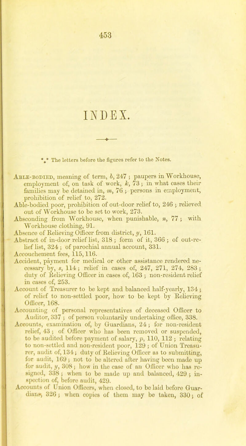 INDEX. The letters before the figures refer to the Notes. Able-bodied, meaning of term, l, 247 ; paupers in Workhouse, employment of, on task of work, it, 73; in what oases their families may be detained in, m, 76; persons in employment, prohibition of relief to, 272. Able-bodied poor, prohibition of out-door relief to, 246 ; relieved out of Workhouse to be set to work, 273. Absconding from Workhouse, when punishable, n, 77 ; with Workhouse clothing, 91. Absence of Relieving Officer from district, y, 161. Abstract of in-door relief list, 318 ; form of it, 366 ; of out-re- lief list, 324 ; of parochial annual account, 331. Accouchement fees, 115,116. Accident, payment for medical or other assistance rendered ne- cessary- by, s, 114; relief in cases of, 247, 271, 274, 283; duty of Relieving Officer in cases of, 163 ; non-resident relief in cases of, 253. Account of Treasurer to be kept and balanced half-y-early, 134; of relief to non-settled poor, how to be kept by Relieving Officer, 168. Accounting of personal representatives of deceased Officer to Auditor, 337 ; of person voluntarily undertaking office, 338. Accounts, examination of, by Guardians, 24 ; for non-resident relief, 43; of Officer who has been removed or suspended, to be audited before payment of salary, p, 110, 112 ; relating to non-settled and non-resident poor, 129 ; of Union Treasu- rer, audit of, 134; duty of Relieving Officer as to submitting, for audit, 169 ; not to be altered after having been mado up for audit, y, 308; how in the case of an Officer who has re- signed, 338; when to be made up and balanced, 429 ; in- spection of, before audit, 429. Accounts of Union Officers, when closed, to bo laid before Guar- dians-, 326; when copies of them may be taken, 330; of
