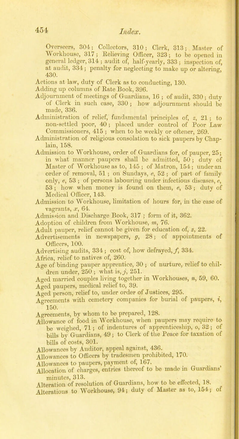 Overseers, 304; Collectors, 310; Clerk, 313; Master of Workhouse, 317; Relieving Officer, 323; to be opened in general ledger, 314 ; audit of, half-yearly, 333 ; inspection of, at audit, 334; penalty for neglecting to make up or altering, Actions at law, duty of Clerk as to conducting, 130. Adding up columns of Rate Book, 396. Adjournment of meetings of Guardians, 16 ; of audit, 330 ; duty of Clerk in such case, 330 ; how adjournment should be made, 336. Administration of relief, fundamental principles of, z, 21; to non-settled poor, 40 ; placed under control of Poor Law Commissioners, 415 ; when to be weekly or oftener, 269. Administration of religious consolation to sick paupers by Chap- lain, 158. Admission to Workhouse, order of Guardians for, of pauper, 25; in what manner paupers shall be admitted, 50 ; duty of Master of Workhouse as to, 145 ; of Matron, 154; under an order of removal, 51; on Sundays, e, 52 ; of part of family only, e, 53 ; of persons labouring under infectious diseases, e, 53; how when money is found on them, e, 53 ; duty of Medical Officer, 143. Admission to Workhouse, limitation of hours for, in the case of vagrants, x, 64. Admission and Discharge Book, 317 ; form of it, 362. Adoption of children from Workhouse, m, 76. Adult pauper, relief cannot be given for education of, z, 22. Advertisements in newspapers, g, 28; of appointments of Officers, 100. Advertising audits, 334 ; cost of, how defrayed,/, 334. Africa, relief to natives of, 260. Age of binding pauper apprentice, 30 ; of nurture, relief to chil- dren under, 250 ; what is, j, 251. Aged married couples living together in Workhouses, n, 59, 60. Aged paupers, medical relief to, 39. Aged person, relief to, under order of Justices, 295. Agreements with cemetery companies for burial of paupers, i, 150. Agreements, by whom to be prepared, 128. Allowance of food in Workhouse, when paupers may require to be weighed, 71; of indentures of apprenticeship, o, 32; of bills by Guardians, 49 ; to Clerk of the Peace for taxation of bills of costs, 301. Allowances by Auditor, appeal against, 436. Allowances to Officers by tradesmen prohibited, 170. Allowances to paupers, payment of, 167. Allocation of charges, entries thereof to be made in Guardians’ minutes, 313. Alteration of resolution of Guardians, how to be effected, 18. Alterations to Workhouse, 94; duty of Master as to, 154; of