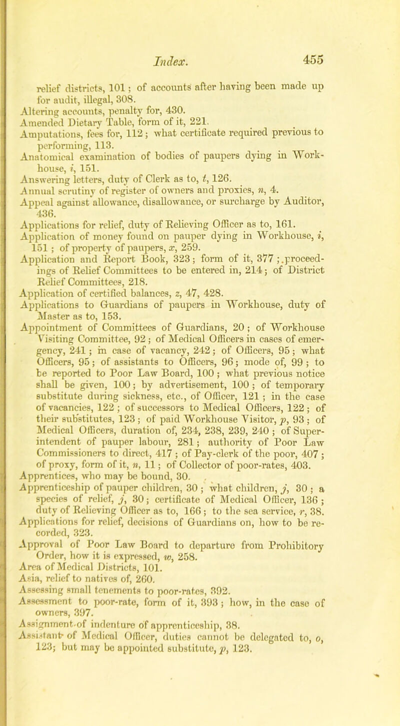 relief districts, 101; of accounts after having been made up for audit, illegal, 308. Altering accounts, penalty for, 430. Amended Dietary Table, form of it, 221. Amputations, fees for, 112; what certificate required previous to performing, 113. Anatomical examination of bodies of paupers dying in Work- house, i, 151. Answering letters, duty of Clerk as to, t, 126. Annual scrutiny of register of owners and proxies, n, 4. Appeal against allowance, disallowance, or surcharge by Auditor, 436. Applications for relief, duty of Believing Officer as to, 161. Application of money found on pauper dying in Workhouse, i, 151; of property of paupers, x, 259. Application and Beport Book, 323; form of it, 377 ^proceed- ings of Belief Committees to be entered in, 214; of District Belief Committees, 218. Application of certified balances, z, 47, 428. Applications to Guardians of paupers in Workhouse, duty of Master as to, 153. Appointment of Committees of Guardians, 20; of Workhouse Visiting Committee, 92 ; of Medical Officers in cases of emer- gency, 241; in case of vacancy, 242; of Officers, 95; what Officers, 95; of assistants to Officers, 96; mode of, 99 ; to be reported to Poor Law Board, 100; what previous notice shall be given, 100; by advertisement, 100 ; of temporary substitute during sickness, etc., of Officer, 121; in the case of vacancies, 122 ; of successors to Medical Officers, 122 ; of their substitutes, 123 ; of paid Workhouse Visitor, p, 93 ; of Medical Officers, duration of, 234, 238, 239, 240 ; of Super- intendent of pauper labour, 281; authority of Poor Law Commissioners to direct, 417 ; of Pay-clerk of the poor, 407 ; of proxy, form of it, n, 11; of Collector of poor-rates, 403. Apprentices, who may be bound, 30. Apprenticeship of pauper children, 30 ; what children, j, 30 ; a species of relief, j, 30; certificate of Medical Officer, 136 ; duty of Believing Officer as to, 166; to the sea service, r, 38. Applications for relief, decisions of Guardians on, how to be re- corded, 323. Approval of Poor Law Board to departure from Prohibitory Order, how it is expressed, w, 258. Area of Medical Districts, 101. Asia, relief to natives of, 260. Assessing small tenements to poor-rates, 392. Assessment to poor-rate, form of it, 393; how, in the case of owners, 397. Assignment.of indenture of apprenticeship, 38. Assistant- of Medical Officer, duties cannot be delegated to, o, 123; but may be appointed substitute,^, 123.