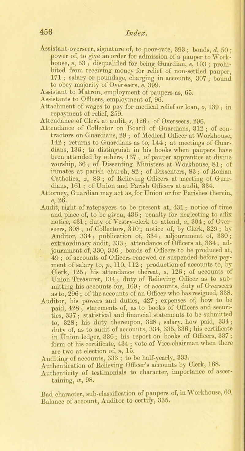 Assistant-overseer, signature of, to poor-rate, 393 ; bonds, d, 50 ; power of, to give an order for admission of a pauper to Work- j house, e, 53 ; disqualified for being Guardian, e, 103 ; prohi- bited from receiving money for relief of non-settled pauper, 171 ; salary or poundage, charging in accounts, 307 ; bound to obey majority of Overseers, e, 399. Assistant to Matron, employment of paupers as, 65. Assistants to Officers, employment of, 96. Attachment of wages to pay for medical relief or loan, o, 139 ; in repayment of relief, 259. Attendance of Clerk at audit, s, 126 ; of Overseers, 296. Attendance of Collector on Board of Guardians, 312 ; of con- tractors on Guardians, 29 ; of Medical Officer at Workhouse, 142 ; returns to Guardians as to, 144 ; at meetings of Guar- dians, 136; to distinguish in his books when paupers have been attended by others, 137 ; of pauper apprentice at divine worship, 36 ; of Dissenting Ministers at W orkhouse, 81; of inmates at parish church, 82 ; of Dissenters, 83; of Roman Catholics, z, 83 ; of Relieving Officers at meeting of Guar- dians, 161; of Union and Parish Officers at audit, 334. Attorney, Guardian may act as, for Union or for Parishes therein, e, 26. Audit, right of ratepayers to be present at, 431; notice of time and place of, to be given, 436 ; penalty for neglecting to affix notice, 431; duty of Vestry-clerk to attend, a, 304; of Over- seers, 308 ; of Collectors, 310 ; notice of, by Clerk, 329 ; by Auditor, 334; publication of, 334; adjournment of, 330; extraordinary audit, 333 ; attendance of Officers at, 334; ad- journment of, 330, 336 ; bonds of Officers to be produced at, 49 ; of accounts of Officers renewed or suspended before pay- ment of salary to, p, 110, 112 ; production of accounts to, by Clerk, 125; his attendance thereat, s, 126; of accounts of Union Treasurer, 134; duty of Relieving Officer as to sub- mitting his accounts for, 169 ; of accounts, duty of Overseers as to, 296 ; of the accounts of an Officer who has resigued, 338. Auditor, his powers and duties, 427; expenses of, how to be paid, 428 ; statements of, as to books of Officers and securi- ties, 337; statistical and financial statements to be submitted to, 328; his duty thereupon, 328; salary, how paid, 334; duty of, as to audit of accounts, 334, 335, 336 ; his certificate in Union ledger, 336 ; his report on books of Officers, 337 ; form of his certificate, 434 ; vote of Vice-chairman when there are two at election of, n, 15. Auditing of accounts, 333 ; to bo half-yearly, 333. Authentication of Relieving Officer’s accounts by Clerk, 168. Authenticity of testimonials to character, importance of ascer- taining, tv, 98. Bad character, sub-classification of paupers of, in Workhouse, 60. Balance of account, Auditor to certify, 335.