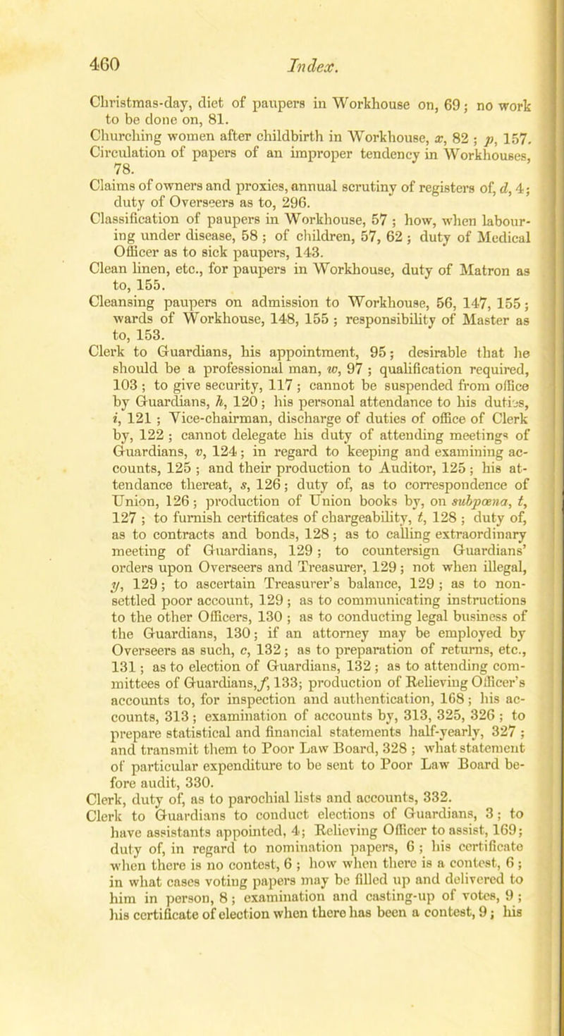 Christmas-day, diet of paupers in Workhouse on, 69; no work to be done on, 81. Churching women after childbirth in Workhouse, x, 82 ; p, 157. Circulation of papers of an improper tendency in Workhouses, 78. Claims of owners and proxies, annual scrutiny of registers of, d, 4; duty of Overseers as to, 296. Classification of paupers in Workhouse, 57 ; how, when labour- ing under disease, 58 ; of children, 57, 62 ; duty of Medical Officer as to sick paupers, 143. Clean linen, etc., for paupers in Workhouse, duty of Matron as to, 155. Cleansing paupers on admission to Workhouse, 56, 147, 155; wards of Workhouse, 148, 155 ; responsibility of Master as to, 153. Clerk to Guardians, his appointment, 95; desirable that he should be a professional man, w, 97 ; qualification required, 103 ; to give security, 117 ; cannot be suspended from office by Guardians, h, 120; his personal attendance to his duties, i, 121 ; Tice-chairman, discharge of duties of office of Clerk by, 122 ; cannot delegate his duty of attending meetings of Guardians, v, 124; in regard to keeping and examining ac- counts, 125 ; and their production to Auditor, 125 ; his at- tendance thereat, s, 126; duty of, as to correspondence of Union, 126; production of Union books by, on subpoena, t, 127 ; to furnish certificates of chargeability, t, 128 ; duty of, as to contracts and bonds, 128; as to calling extraordinary meeting of Guardians, 129; to countersign Guardians’ orders upon Overseers and Treasurer, 129; not when illegal, y, 129; to ascertain Treasurer’s balance, 129 ; as to non- settled poor account, 129 ; as to communicating instructions to the other Officers, 130 ; as to conducting legal business of the Guardians, 130; if an attorney may be employed by Overseers as such, c, 132; as to preparation of returns, etc., 131; as to election of Guardians, 132 ; as to attending com- mittees of Guardians,/, 133; production of Relieving Officer’s accounts to, for inspection and authentication, 168; his ac- counts, 313; examination of accounts by, 313, 325, 326 ; to prepare statistical and financial statements half-yearly, 327 ; and transmit them to Poor Law Board, 328 ; what statement of particular expenditure to be sent to Poor Law Board be- fore audit, 330. Clerk, duty of, as to parochial lists and accounts, 332. Clerk to Guardians to conduct elections of Guardians, 3; to have assistants appointed, 4; Relieving Officer to assist, 169; duty of, in regard to nomination papers, 6 ; his certificate when there is no contest, 6 ; how when there is a contest, 6; in what cases voting papers may be filled up and delivered to him in person, 8; examination and casting-up of votes, 9 ; his certificate of election when there has been a contest, 9; his