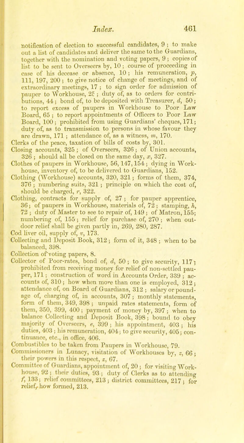 notification of election to successful candidates, 9 ; to make out a list of candidates and deliver the same to the Guardians, together with the nomination and voting papers, 9 ; copies of list to be sent to Overseers by, 10 ; course of proceeding in case of his decease or absence, 10; his remuneration, p, 111, 197, 200 ; to give notice of change of meetings, and of extraordinary meetings, 17 ; to sign order for admission of pauper to Workhouse, 2? ; duty of, as to orders for contri- butions, 44; bond of, to be deposited with Treasurer, d, 50; to report excess of paupers in Workhouse to Poor Law- Board, 65 ; to report appointments of Officers to Poor Law Board, 100 ; prohibited from using Guardians’ cheques, 171; duty of, as to transmission to persons in whose favour they are drawn, 171 ; attendance of, as a witness, m, 170. Clerks of the peace, taxation of bills of costs by, 301. Closing accounts, 325 ; of Overseers, 326 ; of Union accounts, 326 ; should all be closed on the same day, x, 327. I Clothes of paupers in Workhouse, 56,147,154 ; dying in Work- house, inventory of, to be delivered to Guardians, 152. Clothing (Workhouse) accounts, 320, 321; forms of them, 374, 376 ; numbering suits, 321; principle on which the cost of, should be charged, r, 322. Clothing, contracts for supply of, 27 ; for pauper apprentice, 36; of paupers in Workhouse, materials of, 72 ; stamping, h, 72 ; duty of Master to see to repair of, 149 ; of Matron, 155; numbering of) 155 ; relief for purchase of, 270; when out- door relief shall be given partly in, 269, 280, 287. Cod liver oil, supply of, v, 173. Collecting and Deposit Book, 312; form of it, 348 ; when to be balanced, 398. Collection of'voting papers, 8. Collector of Poor-rates, bond of, d, 50; to give security, 117 5 prohibited from receiving money for relief of non-settlecl pau- per, 171; construction of word in Accounts Order, 339 ; ac- counts of, 310 ; how when more than one is employed, 312; attendance of, on Board of Guardians, 312 ; salary or pound- age of, charging of, in accounts, 307; monthly statements, form of them, 349, 398 ; unpaid rates statements, form of them, 350, 399, 400; payment of money by, 397; when to balance Collecting and Deposit Book, 398; bound to obey majority of Overseers, e, 399 ; his appointment, 403 ; his duties, 403 ; his remuneration, 404; to give security, 405; con- tinuance, etc., in office, 406. Combustibles to be taken from Paupers in Workhouse, 79. Commissioners in Lunacy, visitation of Workhouses by, z, 66 ; their powers in this respect, z, 67. Committee of Guardians, appointment of, 20 ; for visiting Work- house, 92 ; their duties, 93 ; duty of Clerks as to attending f, 133; relief committees, 213 ; district committees, 217 ; for relief,-how formed, 213.