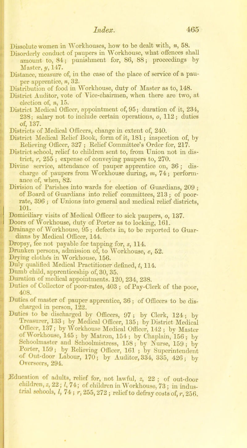 Dissolute women in Workhouses, how to be dealt with, n, 58. Disorderly conduct of paupers in Workhouse, what offences shall amount to, 84; punishment for, 86, 88; proceedings by Master, y, 147. Distance, measure of, in the case of the place of service of a pau- per apprentice, », 32. Distribution of food in Workhouse, duty of Master as to, 148. District Auditor, vote of Vice-chairmen, when there are two, at election of, «, 15. District Medical Officer, appointment of, 95; duration of it, 234, 238; salary not to include certain operations, o, 112; duties of, 137. Districts of Medical Officers, change in extent of, 240. District Medical Relief Book, form of it, 181; inspection of, by Relieving Officer, 327 ; Relief Committee’s Order for, 217. District school, relief to children sent to, from Union not in dis- trict, r, 255 ; expense of conveying paupers to, 270. Divine service, attendance of pauper apprentice on, 36; dis- charge of paupers from Workhouse during, m, 74; perform- ance of, when, 82. , Division of Parishes into wards for election of Guardians, 209 ; of Board of Guardians into relief committees, 213 ; of poor- rate, 396 ; of Unions into general and medical relief districts, 101. Domiciliary visits of Medical Officer to sick paupers, o, 137. Doors of Workhouse, duty of Porter as to locking, 161. Drainage of Workhouse, 95 ; defects in, to be reported to Guar- dians by Medical Officer, 144. Dropsy, fee not payable for tapping for, s, 114. Drunken persons, admission of, to Workhouse, e, 52. Drying clothes in Workhouse, 156. Duly qualified Medical Practitioner defined, t, 114. Dumb child, apprenticeship of, 30, 35. Duration of medical appointments. 120, 234, 238. Duties of Collector of poor-rates, 403 ; of Pay-Clerk of the poor, 408. Duties of master of pauper apprentice, 36 ; of Officers to be dis- charged in person, 122. Duties to be discharged by Officers, 97 ; by Clerk, 124; by Treasurer, 133 ; by Medical Officer, 135; by District Medical Officer, 137; by Workhouse Medical Officer, 142 ; by Master of Workhouse, 145 ; by Matron, 154 ; by Chaplain, 156 ; by Schoolmaster and Schoolmistress, 158; by Nurse, 159; by Porter, 159; by Relieving Officer, 161 ; by Superintendent of Out-door Labour, 170; by Auditor, 334, 335, 426; bv Overseers, 294. .Education of adults, relief for, not lawful, z, 22 ; of out-door children, z, 22; l, 74; of children in Workhouse, 73; in indus- trial schools, l, 74 ; r, 255,272 ; relief to defray costs of, r, 256.