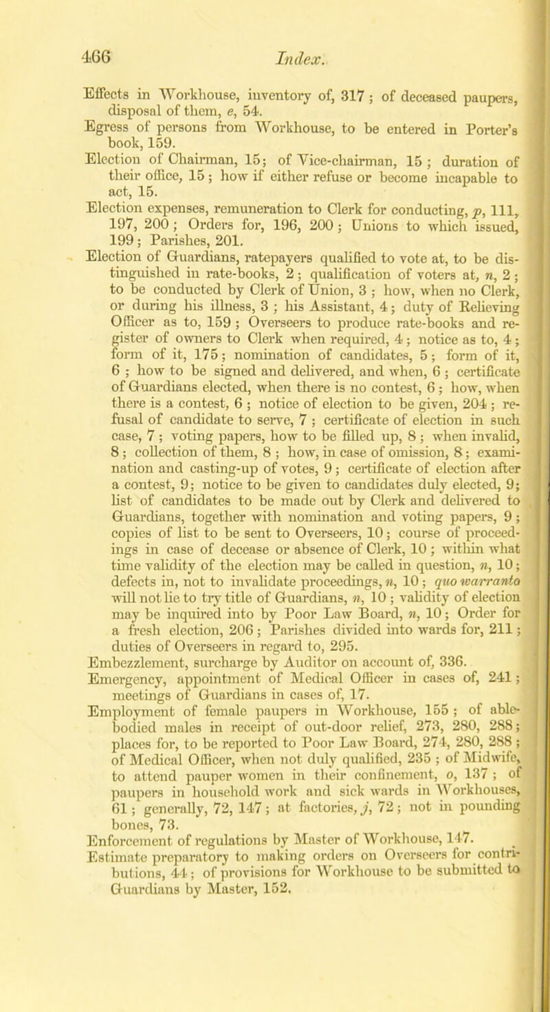 Effects in Workhouse, inventory of, 317 ; of deceased paupers, disposal of them, e, 54. Egress of persons from Workhouse, to be entered in Porter’s book, 159. Election of Chairman, 15; of Yice-chairman, 15; duration of their office, 15 ; how if either refuse or become incapable to act, 15. Election expenses, remuneration to Clerk for conducting, p, 111, 197, 200; Orders for, 196, 200; Unions to which issued, 199; Parishes, 201. Election of Guardians, ratepayers qualified to vote at, to be dis- tinguished in rate-books, 2; qualification of voters at, n, 2 ; to be conducted by Clerk of Union, 3 ; how, when no Clerk, or during his illness, 3 ; his Assistant, 4; duty of Relieving Officer as to, 159 ; Overseers to produce rate-books and re- gister of owners to Clerk when required, 4 ; notice as to, 4 ; form of it, 175; nomination of candidates, 5; form of it, i 6 ; how to be signed and delivered, and when, 6 ; certificate of Guardians elected, when there is no contest, 6; how, when there is a contest, 6 ; notice of election to be given, 204 ; re- fusal of candidate to serve, 7 ; certificate of election in such case, 7 ; voting papers, how to be filled up, 8 ; when invalid, 8 ; collection of them, 8 ; how, in case of omission, 8; exami- nation and casting-up of votes, 9 ; certificate of election after a contest, 9; notice to be given to candidates duly elected, 9; list of candidates to be made out by Clerk and delivered to , Guardians, together with nomination and voting papers, 9; copies of list to be sent to Overseers, 10; course of proceed- ings in case of decease or absence of Clerk, 10 ; within what time validity of the election may be called in question, n, 10; defects in, not to invalidate proceedings, n, 10 ; quo warranto will not he to try title of Guardians, n, 10 ; validity of election may be inquired into by Poor Law Board, n, 10; Order for a fresh election, 206 ; Parishes divided into wards for, 211; duties of Overseers in regard to, 295. Embezzlement, surcharge by Auditor on account of, 336. Emergency, appointment of Medical Officer in cases of, 241; meetings of Guardians in cases of, 17. Employment of female paupers in Workhouse, 155 ; of able- bodied males in receipt of out-door relief, 273, 280, 288; places for, to be reported to Poor Law Board, 274, 280, 288 ; of Medical Officer, when not duly qualified, 235 ; of Midwife, to attend pauper women in their confinement, o, 137 ; of paupers in household work and sick wards in Workhouses, 61; generally, 72, 147; at factories,.;', 72; not in pounding bones, 73. Enforcement of regulations by Master of Workhouse, 147. Estimate preparatory to making orders on Overseers lor contri- butions, 44; of provisions for Workhouse to be submitted to Guardians by Master, 152.