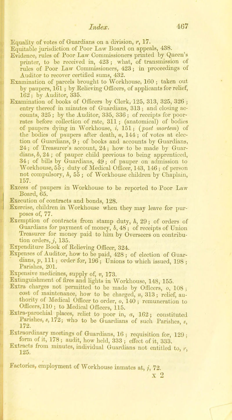 Equality of votes of Guardians on a division, r, 17. Equitable jurisdiction of Poor Law Board on appeals, 438. Evidence, rules of Poor Law Commissioners printed by Queen’s printer, to be received in, 423 ; what, of transmission of (rules of Poor Law Commissioners, 423; in proceedings of Auditor to recover certified sums, 432. Examination of parcels brought to Workhouse, 160 ; taken out by paupers, 161; by Believing Officers, of applicants for relief, 162: by Auditor, 335. i Examination of books of Officers by Clerk, 125, 313, 325, 326 ; entry thereof in minutes of Guardians, 313; and closing ac- counts, 325 ; by the Auditor, 335, 336 ; of receipts for poor- rates before collection of rate, 311 ; (anatomical) of bodies of paupers dying in Workhouse, i, 151; (post mortem) of the bodies of paupers after death, w, 144; of votes at elec- Ition of Guardians, 9 ; of books and accounts by Guardians, 24; of Treasurer’s account, 24; how to be made by Guar- dians, 6, 24; of pauper child previous to being apprenticed, 34; of bills by Guardians, 49; of pauper on admission to Workhouse, 55; duty of Medical Officer, 143, 146; of person not compulsory, h, 55 ; of Workhouse children by Chaplain, 157. Excess of paupers in Workhouse to be reported to Poor Law Board, 65. Execution of contracts and bonds, 128. Exercise, children in Workhouse when they may leave for pur- poses of, 77. Exemption of contracts from stamp duty, h, 29; of orders of Guardians for payment of money, b, 48; of receipts of Union Treasurer for money paid to him by Overseers on contribu- tion orders,./, 135. Expenditure Book of Relieving Officer, 324. Expenses of Auditor, how to be paid, 428 ; of election of Guar- dians, p, 111; order for, 196 ; Unions to which issued, 198 ; Parishes, 201. Expensive medicines, supply of, v, 173. Extinguishment of fires and lights in Workhouse, 148, 155. Extra charges not permitted to be made by Officers, o, 108 ; cost of maintenance, how to be charged, n, 313; relief, au- thority of Medical Officer to order, o, 140 ; remuneration to Officers, 110 ; to Medical Officers, 115. Extra-parochial places, rebel to poor in, a, 162; constituted Parishes,172; who to be Guardians of such Parishes, s. 172. ’ ’ Extraordinary meetings of Guardians, 16 ; requisition for, 129 ; form of it, 178 ; audit, how held, 333 ; effect of it, 333. Extracts from minutes, individual Guardians not entitled to, r, 125. Factories, employment of Workhouse inmates at, /, 72. x 2