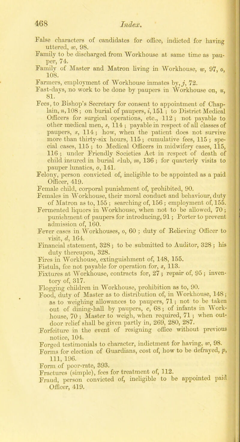 False characters of candidates for office, indicted for having uttered, w, 98. Family to be discharged from Workhouse at same time as pau- per, 74. Family of Master and Matron living in Workhouse, w, 97, o, 108. Farmers, employment of Workhouse inmates by, j, 72. Fast-days, no work to be done by paupers in Workhouse on, u, 81. Fees, to Bishop’s Secretary for consent to appointment of Chap- lain, n, 108 ; on burial of paupers, i, 151; to District Medical Officers for surgical operations, etc., 112; not payable to other medical men, s, 114 ; payable in respect of all classes of paupers, s, 114; how, when the patient does not survive more than thirty-sis hours, 115 ; cumulative fees, 115 ; spe- cial cases, 115 ; to Medical Officers in midwifery cases, 115, 116 ; under Friendly Societies Act in respect of death of child insured in burial club, m, 136 ; for quarterly visits to pauper lunatics, o, 141. Felony, person convicted of, ineligible to be appointed as a paid Officer, 419. Female child, corporal punishment of, prohibited, 90. Females in Workhouse, their moral conduct and behaviour, duty of Matron as to, 155 ; searching of, 156 ; employment of, 155. Fermented liquors in Workhouse, when not to be allowed, 70 ; punishment of paupers for introducing, 91; Porter to prevent admission of, 160. Fever cases in Workhouses, o, 60 ; duty of Relieving Officer to visit, d, 164. Financial statement, 328; to be submitted to Auditor, 328 ; his duty thereupon, 328. Fires in Workhouse, extinguishment of, 148, 155. Fistula, fee not payable for operation for, s, 113. Fixtures at Workhouse, contracts for, 27 ; repair of, 95 ; inven- tory of, 317. Flogging children in Workhouse, prohibition as to, 90. Food, duty of Master as to distribution of, in Workhouse, 148; as to weighing allowances to paupers, 71; not to be taken out of dining-hall by paupers, c, 68; of infants in Work- house, 70 ; Master to weigh, when required, 71; when out- door relief shall be given partly in, 269, 280, 287. Forfeiture in the event of resigning office without previous notice, 104. Forged testimonials to character, indictment for having, to, 98. Forms for election of Guardians, cost of, how to be defrayed, p, 111, 196. Form of poor-rate, 393. Fractures (simple), fees for treatment of, 112. Fraud, person convicted of, ineligible to be appointed paid Oificer, 419.