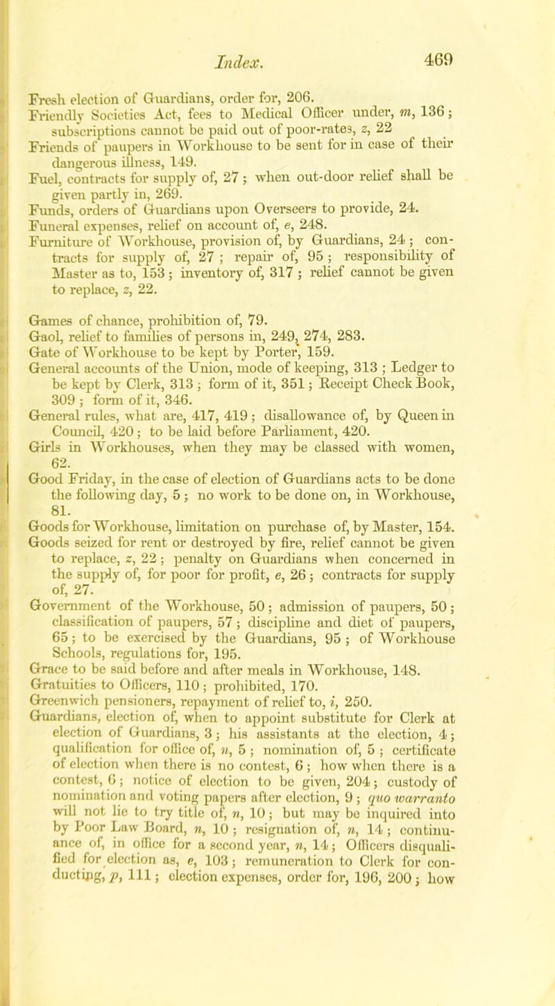 Fresh election of Guardians, order for, 206. Friendly Societies Act, fees to Medical Officer under, m, 136; subscriptions cannot be paid out of poor-rates, z, 22 Friends of paupers in Workhouse to be sent for in case of then* dangerous illness, 149. Fuel, contracts for supply of, 27; when out-door rehef shall be given partly in, 269. Funds, orders of Guardians upon Overseers to provide, 24. Funeral expenses, rehef on account of, e, 248. Furniture of Wrorkliouse, provision of, by Guardians, 24 ; con- tracts for supply of, 27 ; repair of, 95; responsibility of Master as to, 153 ; inventory of, 317 ; rehef cannot be given to replace, s, 22. Games of chance, prohibition of, 79. GaoL, rehef to families of persons in, 249,_ 274, 283. Gate of Workhouse to be kept by Porter, 159. General accounts of the Union, mode of keeping, 313 ; Ledger to be kept by Clerk, 313 ; form of it, 351; Eeceipt Check Book, 309 ; form of it, 346. General rules, what are, 417, 419 ; disallowance of, by Queen in Council, 420; to be laid before Parliament, 420. Girls in Workhouses, when they may be classed with women, 62. Good Friday, in the case of election of Guardians acts to be done the following day, 5 ; no work to be done on, in Workhouse, 81. Goods for Workhouse, limitation on purchase of, by Master, 154. Goods seized for rent or destroyed by fire, rehef cannot be given to replace, z, 22; penalty on Guardians when concerned in the supply of, for poor for profit, e, 26 ; contracts for supply of, 27. Government of the Workhouse, 50; admission of paupers, 50 ; classification of paupers, 57 ; discipline and diet of paupers, 65; to be exercised by the Guardians, 95; of Workhouse Schools, regulations for, 195. Grace to be said before and after meals in Workhouse, 148. Gratuities to Officers, 110; prohibited, 170. Greenwich pensioners, repayment of rehef to, i, 250. Guardians, election of, when to appoint substitute for Clerk at election of Guardians, 3 ; his assistants at the election, 4; qualification for office of, n, 5 ; nomination of, 5 ; certificate of election when there is no contest, 6 ; how when there is a contest, 6; notice of election to be given, 204; custody of nomination and voting papers after election, 9 ; quo warranto will not lie to try title of, n, 10; but may be inquired into by Poor Law Board, n, 10 ; resignation of, n, 14 ; continu- ance of, in office for a second year, n, 14; Officers disquali- fied for election as, e, 103; remuneration to Clerk for con- ductipg, p, 111; election expenses, order for, 196, 200 ; how