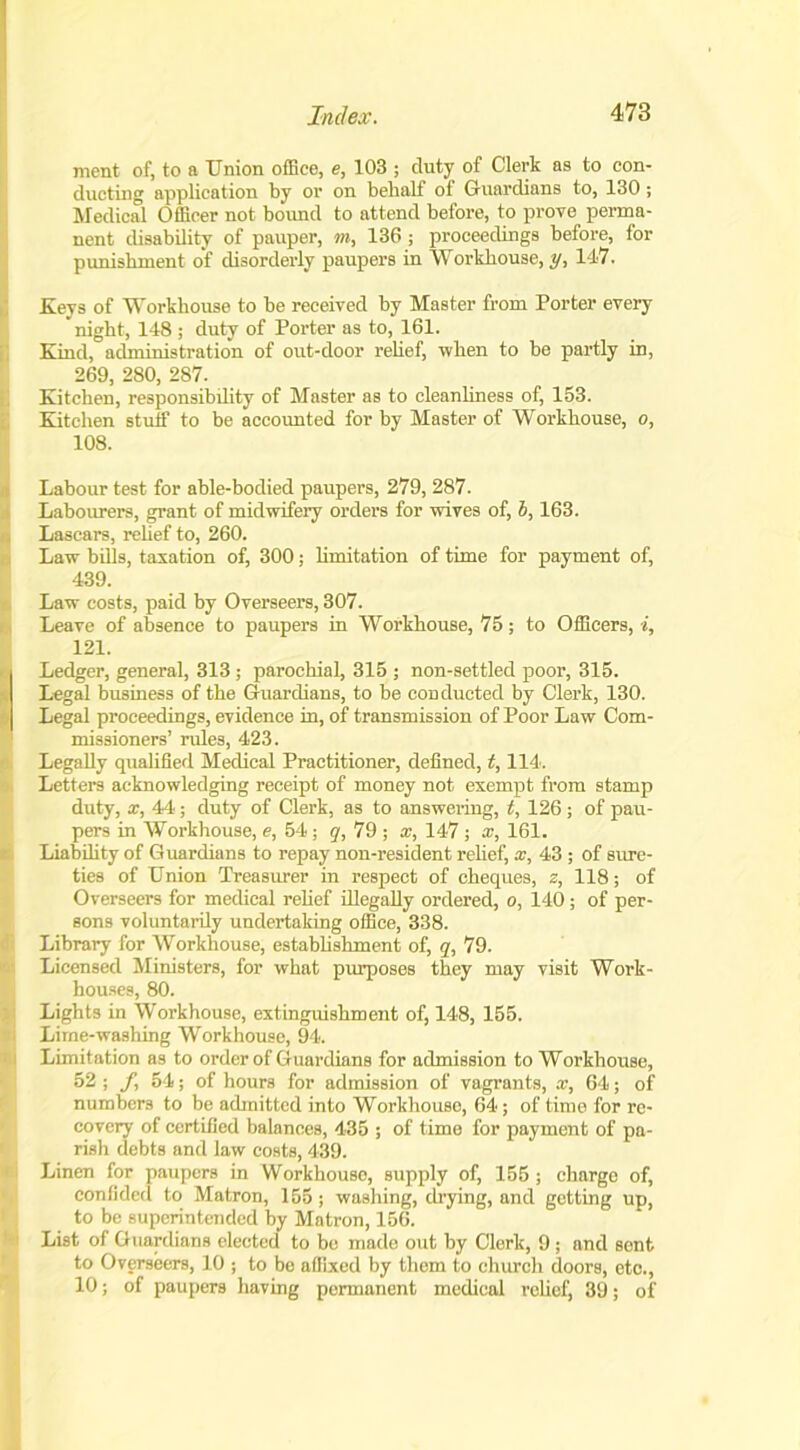 ment of, to a Union office, e, 103 ; duty of Clerk as to con- ducting application by or on behalf of Guardians to, 130; Medical Officer not bound to attend before, to prove perma- nent disability of pauper, m, 136 ; proceedings before, for ! punishment of disorderly paupers in Workhouse, y, 147. Keys of Workhouse to he received by Master from Porter every night, 148 ; duty of Porter as to, 161. Kind, administration of out-door relief, when to be partly in, 1 269, 280, 287. Kitchen, responsibdity of Master as to cleanliness of, 153. Kitchen stuff to be accounted for by Master of Workhouse, o, 108. Labour test for able-bodied paupers, 279, 287. Labourers, grant of midwifery orders for wives of, 5,163. Lascars, relief to, 260. Law bills, taxation of, 300; limitation of time for payment of, 439. Law costs, paid by Overseers, 307. Leave of absence to paupers in Workhouse, 75; to Officers, i, 121. Ledger, general, 313 ; parochial, 315 ; non-settled poor, 315. ^ Legal business of the Guardians, to be conducted by Clerk, 130. Legal proceedings, evidence in, of transmission of Poor Law Com- missioners’ rules, 423. Legally qualified Medical Practitioner, defined, t, 114. Letters acknowledging receipt of money not exempt from stamp duty, x, 44; duty of Clerk, as to answering, t, 126 ; of pau- pers in Workhouse, e, 54; g, 79 ; x, 147 ; x, 161. Liability of Guardians to repay non-resident relief, x, 43 ; of sure- ties of Union Treasurer in respect of cheques, z, 118; of Overseers for medical relief illegally ordered, o, 140; of per- sons voluntarily undertaking office, 338. Library for Workhouse, establishment of, q, 79. Licensed Ministers, for what purposes they may visit Work- houses, 80. Lights in Workhouse, extinguishment of, 148, 155. Lime-washing Workhouse, 94. Limitation as to order of Guardians for admission to Workhouse, 52 ; J\ 54; of hours for admission of vagrants, x, 64; of numbers to be admitted into Workhouse, 64; of time for re- covery of certified balances, 435 ; of time for payment of pa- rish debts and law costs, 439. Linen for paupers in Workhouse, supply of, 155 ; charge of, confided to Matron, 155; washing, drying, and getting up, to be superintended by Matron, 156. List of Guardians elected to be made out by Clerk, 9 ; and sent to Overseers, 10 ; to be affixed by them to church doors, etc., 10; of paupers having permanent medical relief, 39; of