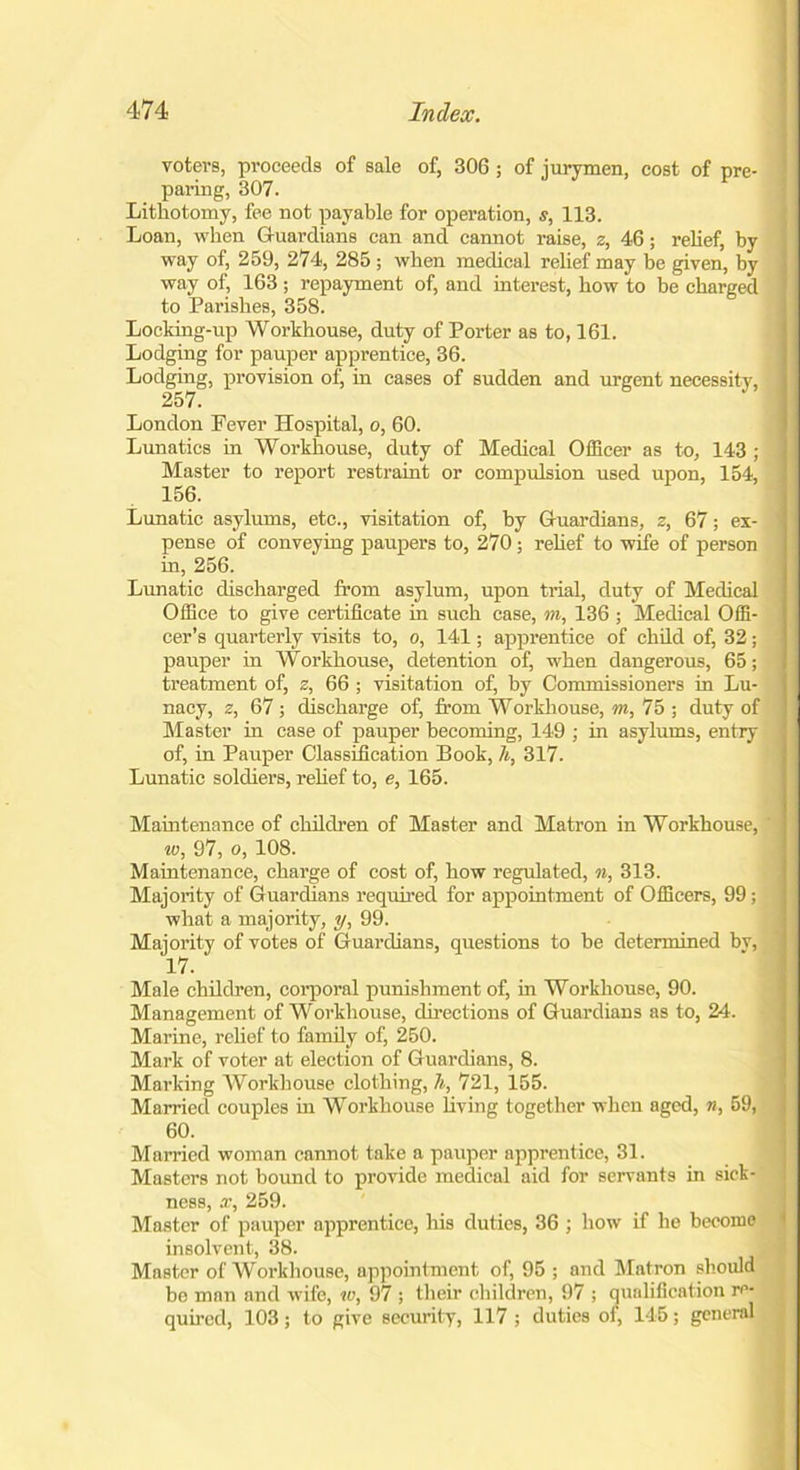 voters, proceeds of sale of, 306 ; of jurymen, cost of pre- paring, 307. Lithotomy, fee not payable for operation, s, 113. Loan, when Guardians can and cannot raise, z, 46; relief, by way of, 259, 274, 285 ; when medical relief may be given, by way of, 163 ; repayment of, and interest, bow to be charged to Parishes, 358. Locking-up Workhouse, duty of Porter as to, 161. Lodging for pauper apprentice, 36. Lodging, provision of, in cases of sudden and urgent necessity, 257. London Pever Hospital, o, 60. Lunatics in Workhouse, duty of Medical Officer as to, 143 ; Master to report restraint or compulsion used upon, 154, 156. Lunatic asylums, etc., visitation of, by Guardians, z, 67; ex- pense of conveying paupers to, 270 ; relief to wife of person in, 256. Lunatic discharged from asylum, upon trial, duty of Medical Office to give certificate in such case, m, 136; Medical Offi- cer’s quarterly visits to, o, 141; apprentice of child of, 32; pauper in Workhouse, detention of, when dangerous, 65; treatment of, z, 66 ; visitation of, by Commissioners in Lu- nacy, z, 67 ; discharge of, from Workhouse, m, 75 ; duty of Master in case of pauper becoming, 149 ; in asylums, entry of, in Pauper Classification Book, h, 317. Lunatic soldiers, relief to, e, 165. Maintenance of children of Master and Matron in Workhouse, ' w, 97, o, 108. Maintenance, charge of cost of, how regulated, n, 313. Majority of Guardians required for appointment of Officers, 99; what a majority, y, 99. Majority of votes of Guardians, questions to be determined by, 17. Male children, corporal punishment of, in Workhouse, 90. Management of Workhouse, directions of Guardians as to, 24. Marine, relief to family of, 250. Mark of voter at election of Guardians, 8. Marking Workhouse clothing, h, 721, 155. Mamed couples in Workhouse living together when aged, n, 59, 60. Married woman cannot take a pauper apprentice, 31. Masters not bound to provide medical aid for servants in sick- ness, x, 259. Master of pauper apprentice, his duties, 36 ; how if he become insolvent, 38. I Master of Workhouse, appointment of, 95 ; and Matron should be man and wife, w, 97 ; their children, 97 ; qualification re- quired, 103; to give security, 117 ; duties of, 145; general
