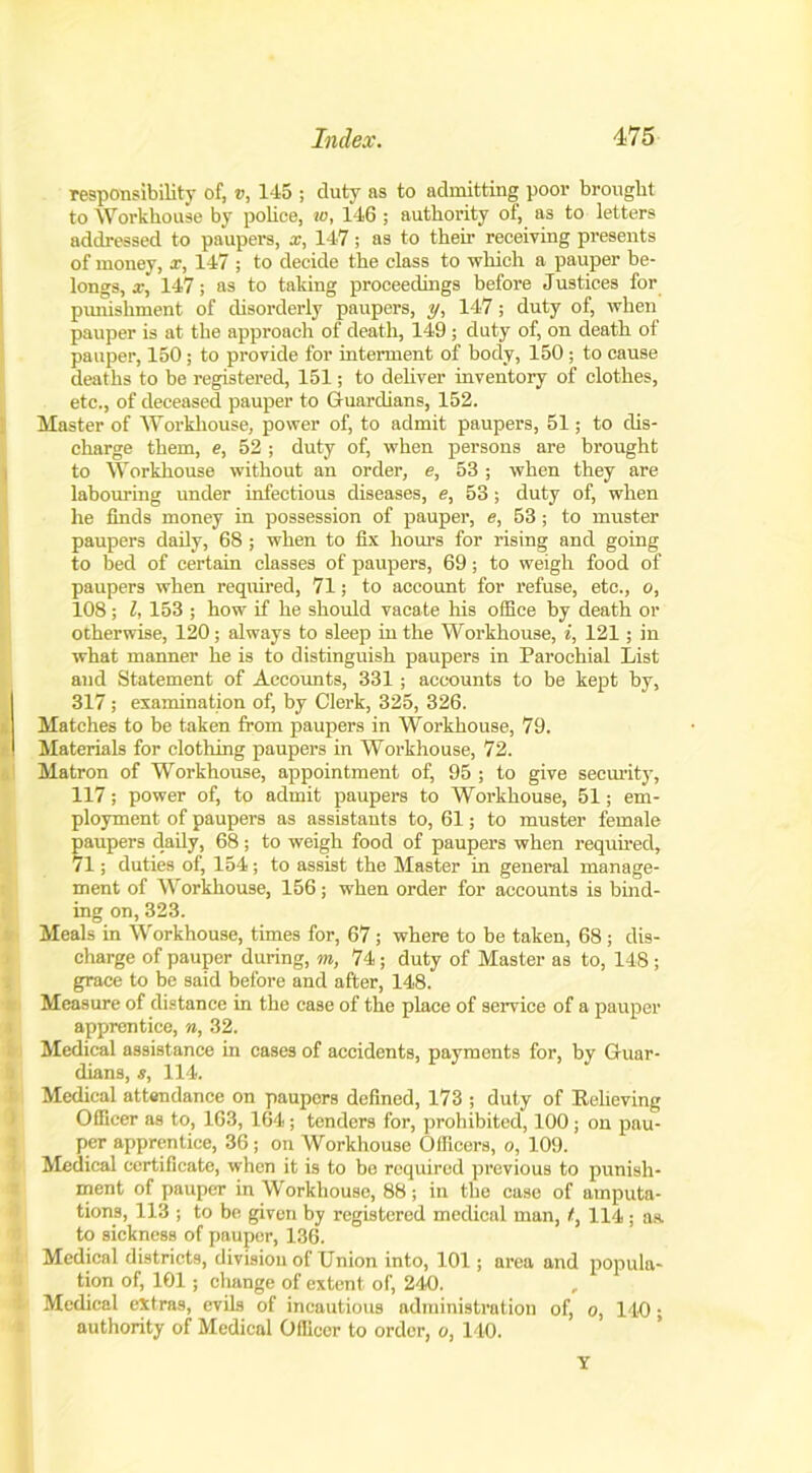 responsibility of, v, 145 ; duty as to admitting poor brought to Workhouse by police, w, 146 ; authority of, as to letters addressed to paupers, x, 147; as to their receiving presents of money, x, 147 ; to decide the class to which a pauper be- longs, x, 147; as to taking proceedings before Justices for punishment of disorderly paupers, y, 147 ; duty of, when pauper is at the approach of death, 149 ; duty of, on death of pauper, 150; to provide for interment of body, 150 ; to cause deaths to be registered, 151; to deliver inventory of clothes, etc., of deceased pauper to Guardians, 152. Master of Workhouse, power of, to admit paupers, 51; to dis- charge them, e, 52 ; duty of, when persons are brought to Workhouse without an order, e, 53 ; when they are labouring under infectious diseases, e, 53 ; duty of, when he finds money in possession of pauper, e, 53; to muster paupers daily, 68; when to fix hours for rising and going to bed of certain classes of paupers, 69; to weigh food of paupers when required, 71; to account for refuse, etc., o, 108; l, 153 ; how if he should vacate his office by death or otherwise, 120; always to sleep in the Workhouse, i, 121; in what manner he is to distinguish paupers in Parochial List and Statement of Accounts, 331; accounts to be kept by, 317; examination of, by Clerk, 325, 326. Matches to be taken from paupers in Workhouse, 79. Materials for clothing paupers in Workhouse, 72. Matron of Workhouse, appointment of, 95 ; to give security, 117; power of, to admit paupers to Workhouse, 51; em- ployment of paupers as assistants to, 61; to muster female paupers daily, 68; to weigh food of paupers when required, 71; duties of, 154 ; to assist the Master in general manage- ment of Workhouse, 156; when order for accounts is bind- ing on, 323. Meals in Workhouse, times for, 67; where to be taken, 68 ; dis- charge of pauper during, m, 74; duty of Master as to, 148 ; grace to be said before and after, 148. Measure of distance in the case of the place of service of a pauper apprentice, n, 32. Medical assistance in cases of accidents, payments for, by Guar- dians, s, 114. Medical attendance on paupers defined, 173 ; duty of Relieving Officer as to, 163, 164; tenders for, prohibited, 100; on pau- per apprentice, 36; on Workhouse Officers, o, 109. Medical certificate, when it is to bo required previous to punish- ment of pauper in Workhouse, 88; in the case of amputa- tions, 113 ; to be given by registered medical man, t, 114 ; as. to sickness of pauper, 136. Medical districts, division of Union into, 101; area and popula- tion of, 101; change of extent of, 24<0. Medical extras, evils of incautious administration of, o, 140; authority of Medical Officer to order, o, 140. Y