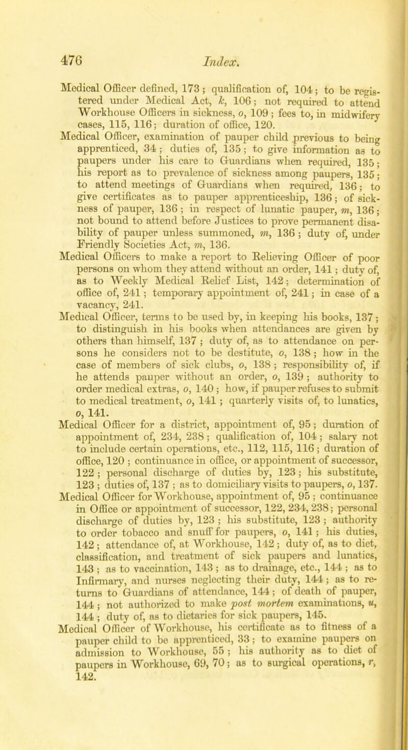 Medical Officer defined, 173 ; qualification of, 104; to be regis- tered under Medical Act, 1c, 106; not required to attend Workhouse Officers in sickness, o, 109; fees to, in midwifery cases, 115, 116; duration of office, 120. Medical Officer, examination of pauper child previous to being apprenticed, 34; duties of, 135; to give information as to paupers under his care to Guardians when required, 135; his report as to prevalence of sickness among paupers, 135 ; to attend meetings of Guardians when required, 136; to give certificates as to pauper apprenticeship, 136; of sick- ness of pauper, 136; in respect of lunatic pauper, m, 136; not bound to attend before Justices to prove permanent disa- bility of pauper unless summoned, m, 136 ; duty of, under Friendly Societies Act, m, 136. Medical Officers to make a report to Relieving Officer of poor persons on whom they attend without an order, 141; duty of, as to Weekly Medical Relief List, 142; determination of office of, 241; temporary appointment of, 241; in case of a vacancy, 241. Medical Officer, terms to be used by, in keeping his books, 137; to distinguish in his books when attendances are given by others than himself, 137 ; duty of, as to attendance on per- sons he considers not to be destitute, o, 138; how in the case of members of sick clubs, o, 138; responsibility of, if he attends pauper without an order, o, 139 ; authority to order medical extras, o, 140; how, if pauper refuses to submit to medical treatment, o, 141; quarterly visits of, to lunatics, o, 141. Medical Officer for a district, appointment of, 95; duration of appointment of, 234, 238; qualification of, 104; salary not to include certain operations, etc., 112, 115, 116; duration of office, 120 ; continuance in office, or appointment of successor, 122; personal discharge of duties by, 123; his substitute, 123 ; duties of, 137 ; as to domiciliary visits to paupers, o, 137. Medical Officer for Workhouse, appointment of, 95 ; continuance in Office or appointment of successor, 122, 234, 238; personal discharge of duties by, 123 ; Iris substitute, 123 ; authority to ordor tobacco and snuff for paupers, o, 141; his duties, 142; attendance of, at Workhouse, 142 ; duty of, as to diet, classification, and treatment of sick paupers and lunatics, 143 ; as to vaccination, 143 ; as to drainage, etc., 144.; as to Infirmary, and nurses neglecting their duty, 144; as to re- turns to Guardians of attendance, 144 ; of death of pauper, 144; not authorized to make post mortem examinations, «, 144 ; duty of, as to dietaries for sick paupers, 145. Medical Officer of Workhouse, his certificate as to fitness of a pauper child to bo apprenticed, 33; to examine paupers on admission to Workhouse, 55 ; his authority as to diet of paupers in Workhouse, 69, 70; as to surgical operations, r, 142.