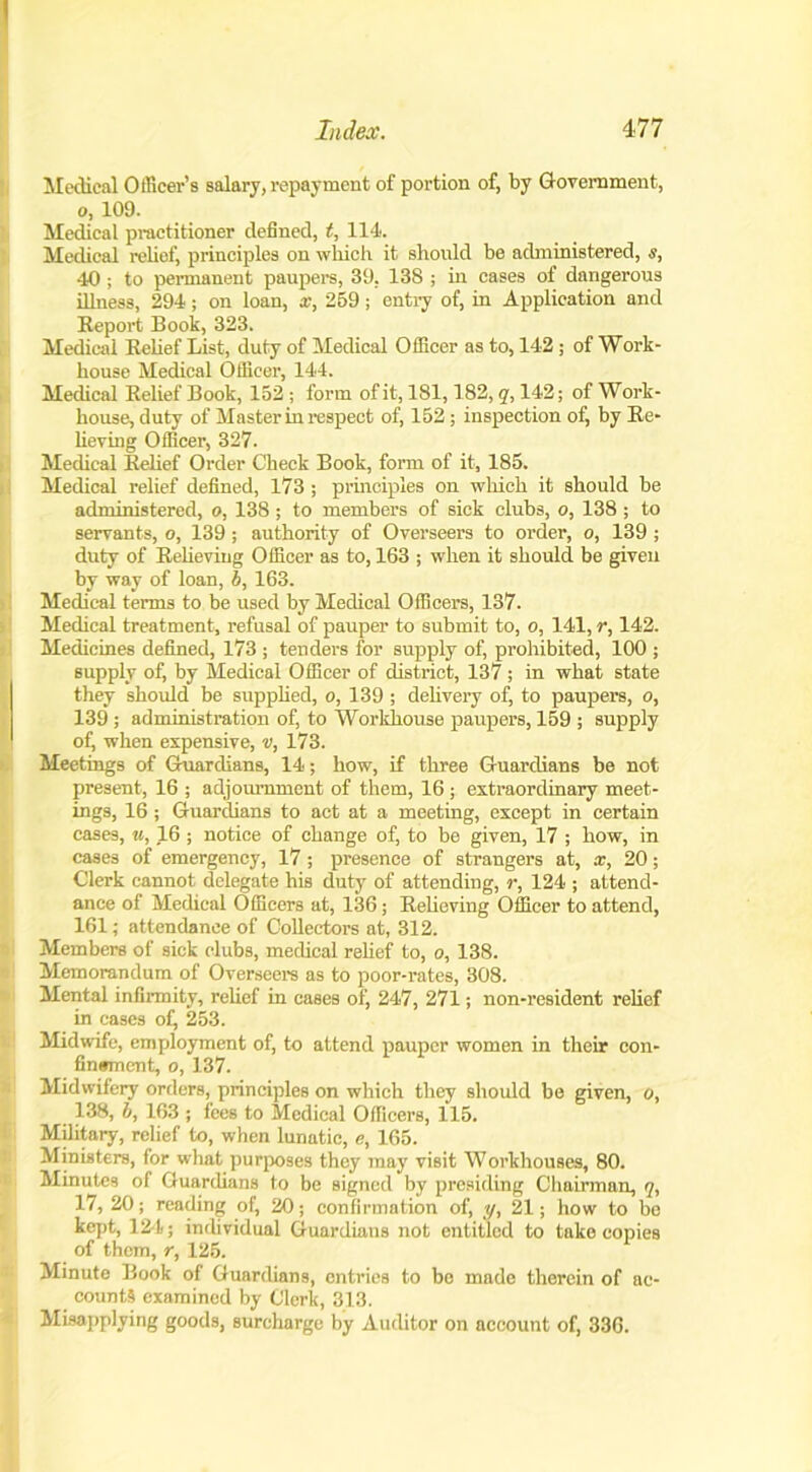Index. 4-77 Medical Officer’s salary, repayment of portion of, by Government, o, 109. Medical practitioner defined, t, 114. Medical relief, principles on which it should be administered, s, 40 ; to permanent paupers, 39. 138 ; in cases of dangerous illness, 294; on loan, a.-, 259; entry of, in Application and Beport Book, 323. Medical Belief List, duty of Medical Officer as to, 142 ; of Work- house Medical Officer, 144. Medical Belief Book, 152 ; form of it, 181,182, q, 142; of Work- house, duty of Master in respect of, 152 ; inspection of, by Be- lieving Officer, 327. Medical Belief Order Check Book, form of it, 185. Medical relief defined, 173 ; principles on which it should be administered, o, 138 ; to members of sick clubs, o, 138; to servants, o, 139 ; authority of Overseers to order, o, 139 ; duty of Believing Officer as to, 163 ; when it should be given by way of loan, b, 163. Medical terms to be used by Medical Officers, 137. Medical treatment, refusal of pauper to submit to, o, 141, r, 142. Medicines defined, 173 ; tenders for supply of, prohibited, 100 ; supply of, by Medical Officer of district, 137 ; in what state they should be supplied, o, 139; delivery of, to paupers, o, 139 ; administration of, to Workhouse paupers, 159 ; supply of, when expensive, v, 173. Meetings of Guardians, 14; how, if three Guardians be not present, 16 ; adjournment of them, 16 ; extraordinary meet- ings, 16 ; Guardians to act at a meeting, except in certain cases, w, 16 ; notice of change of, to be given, 17 ; how, in cases of emergency, 17 ; presence of strangers at, x, 20; Clerk cannot delegate his duty of attending, r, 124 ; attend- ance of Medical Officers at, 136; Believing Officer to attend, 161; attendance of Collectors at, 312. Members of sick clubs, medical relief to, o, 138. Memorandum of Overseers as to poor-rates, 308. Mental infirmity, relief in cases of, 247, 271; non-resident relief in cases ofi 253. Midwife, employment of, to attend pauper women in their con- finement, o, 137. Midwifery orders, principles on which they should be given, o, 138, b, 163 ; fees to Medical Officers, 115. Military, relief to, when lunatic, e, 165. Ministers, for what purposes they may visit Workhouses, 80. Minutes of Guardians to be signed by presiding Chairman, q, 17, 20; reading of, 20; confirmation of, ;(/, 21; how to be kept, 124; individual Guardians not entitled to take copies of them, r, 125. Minute Book of Guardians, entries to be made therein of ac- counts examined by Clerk, 313. Misapplying goods, surcharge by Auditor on account of, 336.