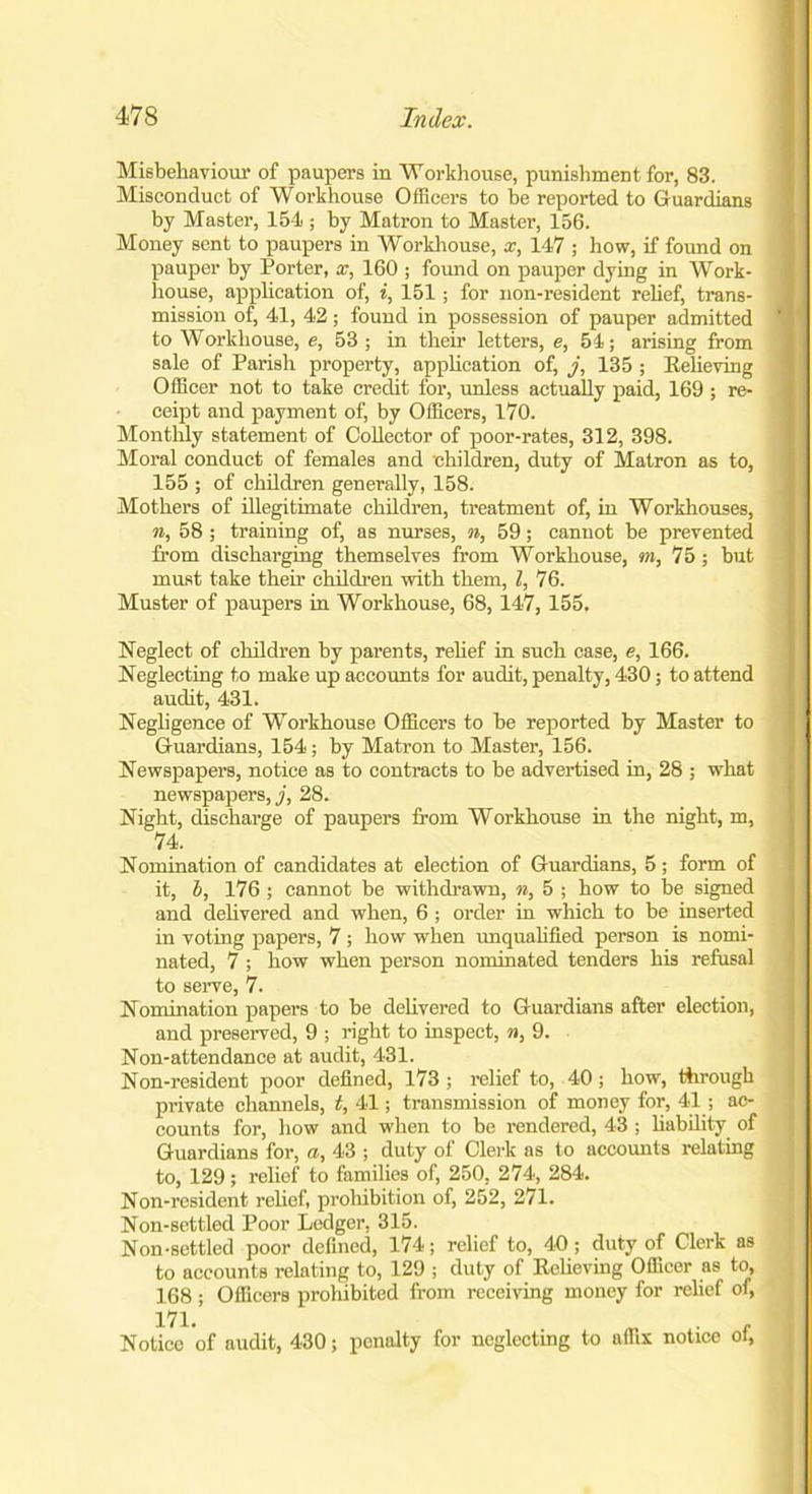Misbehaviour of paupers in Workhouse, punishment for, 83. Misconduct of Workhouse Officers to be reported to Guardians by Master, 154 ; by Matron to Master, 156. Money sent to paupers in Workhouse, x, 147 ; how, if found on pauper by Porter, x, 160 ; found on pauper dying in Work- house, application of, i, 151; for non-resident relief, trans- mission of, 41, 42; found in possession of pauper admitted to Workhouse, e, 53; in their letters, e, 54; arising from sale of Parish property, application of, j, 135 ; Relieving Officer not to take credit for, unless actually paid, 169 ; re- ceipt and payment of, by Officers, 170. Monthly statement of Collector of poor-rates, 312, 398. Moral conduct of females and children, duty of Matron as to, 155 ; of children generally, 158. Mothers of illegitimate children, treatment of, in Workhouses, n, 58 ; training of, as nurses, n, 59; cannot be prevented from discharging themselves from Workhouse, m, 75 ; but must take their children with them, l, 76. Muster of paupers in Workhouse, 68,147, 155. Neglect of children by parents, relief in such case, e, 166. Neglecting to make up accounts for audit, penalty, 430; to attend audit, 431. Negligence of Workhouse Officers to be reported by Master to Guardians, 154; by Matron to Master, 156. Newspapers, notice as to contracts to be advertised in, 28 ; what newspapers,,;', 28. Night, discharge of paupers from Workhouse in the night, m, 74. Nomination of candidates at election of Guardians, 5; form of it, b, 176 ; cannot be withdrawn, n, 5 ; how to be signed and delivered and when, 6 ; order in which to be inserted in voting papers, 7 ; how when unqualified person is nomi- nated, 7 ; how when person nominated tenders his refusal to serve, 7. Nomination papers to be delivered to Guardians after election, and preserved, 9 ; right to inspect, n, 9. Non-attendance at audit, 431. Non-resident poor defined, 173 ; relief to, 40 ; how, through private channels, t, 41; transmission of money for, 41; ac- counts for, how and when to be rendered, 43 ; liability of Guardians for, a, 43 ; duty of Clerk as to accounts relating to, 129 ; relief to families of, 250, 274, 284. Non-resident relief, prohibition of, 252, 271. Non-settled Poor Ledger, 315. Non-settled poor defined, 174; relief to, 40; duty of Clerk as to accounts relating to, 129 ; duty of Relieving Officer as to, 168 ; Officers prohibited from receiving money for relief of, m. „ „ Notice of audit, 430; penalty for neglecting to affix notice oi,