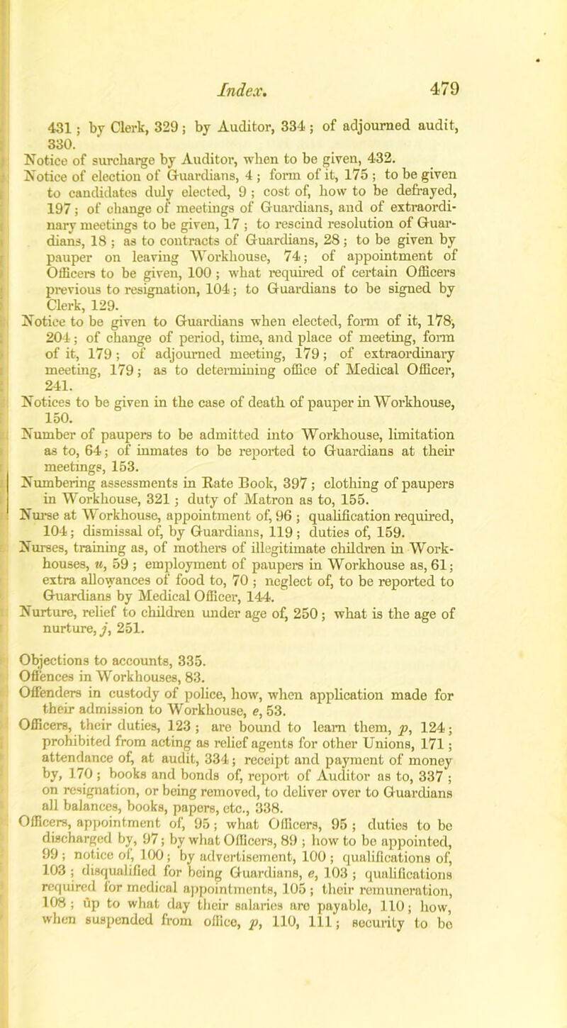 431; by Clerk, 329 j by Auditor, 334 ; of adjourned audit, 330. Notice of surcharge by Auditor, when to be given, 432. Notice of election of Guardians, 4 ; form of it, 175 ; to be given to candidates duly elected, 9 ; cost of, how to be defrayed, 197; of change of meetings of Guardians, and of extraordi- nary meetings to be given, 17 ; to rescind resolution of Guar- dians, 18 ; as to contracts of Guardians, 28; to be given by pauper on leaving Workhouse, 74; of appointment of Officers to be given, 100 ; what required of certain Officers previous to resignation, 104; to Guardians to be signed by Clerk, 129. Notice to be given to Guardians when elected, form of it, 178, 204; of change of period, time, and place of meeting, form of it, 179 ; of adjourned meeting, 179; of extraordinary meeting, 179; as to determining office of Medical Officer, 241. Notices to be given in the case of death of pauper in Workhouse, 150. Number of paupers to be admitted into Workhouse, limitation as to, 64; of inmates to be reported to Guardians at their meetmgs, 153. Numbering assessments in Rate Book, 397 ; clothing of paupers in Workhouse, 321; duty of Matron as to, 155. Nurse at Workhouse, appointment of, 96 ; qualification required, 104; dismissal of, by Guardians, 119 ; duties of, 159. Nurses, training as, of mothers of illegitimate children in Work- houses, u, 59 ; employment of paupers in Workhouse as, 61; extra allowances of food to, 70 ; neglect of, to be reported to Guardians by Medical Officer, 144. Nurture, relief to children under age of, 250 ; what is the age of nurture, j, 251. Objections to accounts, 335. Offences in Workhouses, 83. Offenders in custody of police, how, when application made for their admission to Workhouse, e, 53. Officers, their duties, 123 ; are bound to leam them, p, 124; prohibited from acting as relief agentB for other Unions, 171; attendance of, at audit, 334; receipt and payment of money by, 170 ; books and bonds of, report of Auditor as to, 337 ; on resignation, or being removed, to deliver over to Guardians all balances, books, papers, etc., 338. Officers, appointment of, 95; what Officers, 95 ; duties to be discharged by, 97; by what Officers, 89 ; how to bo appointed, 99; notice of, 100; by advertisement, 100; qualifications of, 103 ; disqualified for being Guardians, e, 103 ; qualifications required for medical appointments, 105 ; their remuneration, 108 ; dp to what day their salaries are payable, 110; how, when suspended from office, p, 110, 111; security to bo