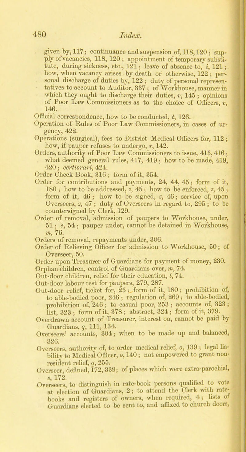 given by, 117; continuance and suspension of, 118,120 ; sup- ply of vacancies, 118, 120 ; appointment of temporary substi- tute, during sickness, etc., 121 ; leave of absence to, i, 121; how, when vacancy arises by death or otherwise, 122 ; per- sonal discharge of duties by, 122 ; duty of personal represen- tatives to account to Auditor, 337 ; of Workhouse, manner in which they ought to discharge their duties, v, 145 ; opinions of Poor Law Commissioners as to the choice of Officers, v, 146. Official correspondence, how to be conducted, t, 126. Operation of Rules of Poor Law Commissioners, in cases of ur- gency, 422. Operations (surgical), fees to District Medical Officers for, 112 ; how, if pauper refuses to undergo, r, 142. Orders, authority of Poor Law Commissioners to issue, 415,416; what deemed general rules, 417, 419 ; how to be made, 419, 420; certiorari, 424. Order Check Book, 316 ; form of it, 354. Order for contributions and payments, 24, 44, 45; form of it, 180 ; how to be addressed, z, 45 ; how to be enforced, z, 45 ; form of it, 46 ; how to be signed, z, 46; service of, upon Overseers, z, 47 ; duty of Overseers in regard to, 295 ; to be countersigned by Clerk, 129. Order of removal, admission of paupers to Workhouse, under, 51; e, 54 ; pauper under, cannot be detained in Workhouse, m, 76. Orders of removal, repayments under, 306. Order of Relieving Officer for admission to Workhouse, 50; of Overseer, 50. Order upon Treasurer of Guardians for payment of money, 230. Orphan children, control of Guardians over, m, 74. Out-door children, relief for their education, l, 74. Out-door labour test for paupers, 279, 287. Out-door relief, ticket for, 25 ;,form of it, 180; prohibition of, to able-bodied poor, 246 ; regulation of, 269 ; to able-bodied, prohibition of, 246 ; to casual poor, 253 ; accounts of, 323; list, 323 ; form of it, 378 ; abstract, 324; form of it, 379. Overdrawn account of Treasurer, interest on, cannot be paid by Guardians, q, 111, 134. Overseers’ accounts, 304; when to be made up and balanced, 326. Overseers, authority of, to order medical relief, o, 139 ; legal lia- bility to Medical Officer, o, 140; not empowered to grant non- resident relief, q, 255. Overseer, defined, 172, 339; of places which were extra-parochial, Overseers, to distinguish in rate-book persons qualified to vote at election of Guardians, 2; to attend the Clerk with rate- books and registers of owners, when required, 4; fists of Guardians elected to be sent to, and affixed to church doors,