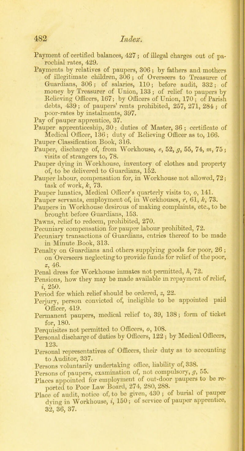 Payment of certified balances, 427; of illegal charges out of pa- rochial rates, 429. Payments by relatives of paupers, 306 ; by fathers and mothers of illegitimate children, 306; of Overseers to Treasurer of Guardians, 306; of salaries, 110; before audit, 332; of money by Treasurer of Union, 133 ; of relief to paupers by Relieving Officers, 167; by Officers of Union, 170 ; of Parish debts, 439; of paupers’ rents prohibited, 257, 271, 284 ; of poor-rates by instalments, 397. Pay of pauper apprentice, 37. Pauper apprenticeship, 30; duties of Master, 36 ; certificate of Medical Officer, 136; duty of Relieving Officer as to, 166. Pauper Classification Book, 316. Pauper, discharge of, from Workhouse, e, 52, g, 55, 74, m, 75; visits of strangers to, 78. Pauper dying in Workhouse, inventory of clothes and property of, to be delivered to Guardians, 152. Pauper labour, compensation for, in Workhouse not allowed, 72; task of work, k, 73. Pauper lunatics, Medical Officer’s quarterly visits to, o, 141. Pauper servants, employment of, in Workhouses, r, 61, k, 73. Paupers in Workhouse desirous of making complaints, etc., to be brought before Guardians, 153. Pawns, relief to redeem, prohibited, 270. Pecuniary compensation for pauper labour prohibited, 72. Pecuniary transactions of Guardians, entries thereof to be made in Minute Book, 313. Penalty on Guardians and others supplying goods for poor, 26 ; on Overseers neglecting to provide funds for relief of the poor, z, 46. Penal dress for Workhouse inmates not permitted, h, 72. Pensions, how they may be made available in repayment of relief, i, 250. Period for which relief should be ordered, z, 22. Perjury, person convicted of, ineligible to be appointed paid Officer, 419. Permanent paupers, medical relief to, 39, 138; form of ticket for, 180. Perquisites not permitted to Officers, o, 108. Personal discharge of duties by Officers, 122; by Medical Officers, 123. Personal representatives of Officers, their duty as to accounting to Auditor, 337. Persons voluntarily undertaking office, liability of, 338. Persons of paupers, examination of, not compulsory, g, 55. Places appointed for employment of out-door paupers to be re- ported to Poor Law Board, 274, 280, 288. Place of audit, notice of, to be given, 430 ; of burial of pauper dying in Workhouse, i, 150; of service of pauper apprentice, 32, 36, 37.