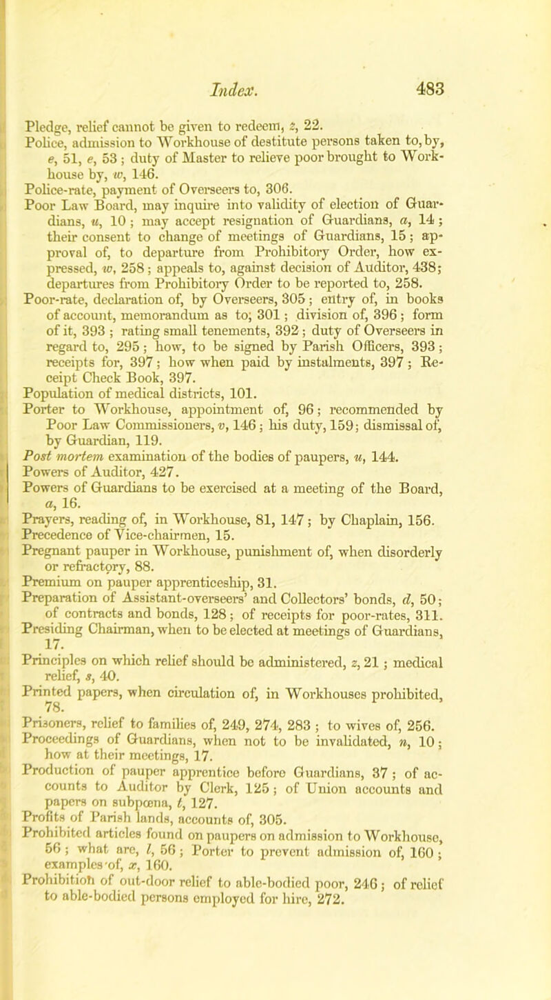 Pledge, relief cannot be given to redeem, 2, 22. Police, admission to Workhouse of destitute persons taken to, by, e, 51, e, 53 ; duty of Master to relieve poor brought to Work- house by, w, 146. Police-rate, payment of Overseers to, 306. Poor Law Board, may inquire into validity of election of Guar- dians, it, 10 ; may accept resignation of Guardians, a, 14 ; their consent to change of meetings of Guardians, 15; ap- proval of, to departure from Prohibitory Order, how ex- pressed, w, 258; appeals to, against decision of Auditor, 438; departures from Prohibitory Order to be reported to, 258. Poor-rate, declaration of, by Overseers, 305 ; entry of, in books of account, memorandum as to; 301; division of, 396 ; form of it, 393 ; rating small tenements, 392; duty of Overseers in regard to, 295; how, to be signed by Parish Officers, 393; receipts for, 397; how when paid by instalments, 397 ; Re- ceipt Check Book, 397. Population of medical districts, 101. Porter to Workhouse, appointment of, 96; recommended by Poor Law Commissioners, v, 146; his duty, 159; dismissal of, by Guardian, 119. Post mortem examination of the bodies of paupers, u, 144. Powers of Auditor, 427. Powers of Guardians to be exercised at a meeting of the Board, a, 16. Prayers, reading of, in Workhouse, 81, 147; by Chaplain, 156. Precedence of Vice-chairmen, 15. Pregnant pauper in Workhouse, punishment of, when disorderly or refractory, 88. Premium on pauper apprenticeship, 31. Preparation of Assistant-overseers’ and Collectors’ bonds, d, 50; of contracts and bonds, 128; of receipts for poor-rates, 311. Presiding Chairman, when to be elected at meetings of Guardians, 17. Principles on which relief should be administered, z, 21; medical relief, s, 40. Printed papers, when circulation of, in Workhouses prohibited, 78. Prisoners, relief to families of, 249, 274, 283 ; to wives of, 256. Proceedings of Guardians, when not to be invalidated, n, 10; how at their meetings, 17. Production of pauper apprentice boforo Guardians, 37; of ac- counts to Auditor by Clerk, 125; of Union accounts and papers on subpoena, t, 127. Profits of Parish lands, accounts of, 305. Prohibited articles found on paupers on admission to Workhouse, 56; what are, l, 56; Porter to prevent admission of, 160; exam pies-of', x, 160. Prohibition of out-door relief to able-bodied poor, 246; of relief to able-bodied persons employed for hire, 272.