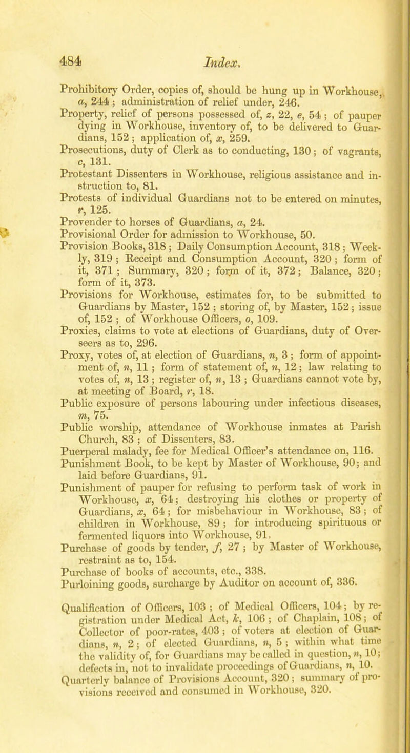 Prohibitory Order, copies of, should be hung up in Workhouse,. a, 244 ; administration of relief under, 246. Property, relief of persons possessed of, z, 22, e, 54; of pauper dying in Workhouse, inventory of, to be delivered to Guar- dians, 152 ; application of, x, 259. Prosecutions, duty of Clerk as to conducting, 130; of vagrants, c, 131. Protestant Dissenters iu Workhouse, religious assistance and in- struction to, 81. Protests of individual Guardians not to be entered on minutes, r, 125. Provender to horses of Guardians, a, 24. Provisional Order for admission to Workhouse, 50. Provision Books, 318; Daily Consumption Account, 318; Week- ly, 319 ; Receipt and Consumption Account, 320 ; form of it, 371; Summary, 320 ; form of it, 372; Balance, 320; form of it, 373. Provisions for Workhouse, estimates for, to be submitted to Guardians by Master, 152 ; storing of, by Master, 152; issue of, 152 ; of Workhouse Officers, o, 109. Proxies, claims to vote at elections of Guardians, duty of Over- seers as to, 296. Proxy, votes of, at election of Guardians, n, 3 ; form of appoint- ment of, n, 11; form of statement of, n, 12; law relating to votes of, n, 13 ; register of, n, 13 ; Guardians cannot vote by, at meeting of Board, r, 18. Public exposure of persons labouring under infectious diseases, m, 75. Public worship, attendance of Workhouse inmates at Parish Church, 83 ; of Dissenters, 83. Puerperal malady, fee for Medical Officer’s attendance on, 116. Punishment Book, to be kept by Master of Workhouse, 90; and laid before Guardians, 91. Punishment of pauper for refusing to perform task of work in Workhouse, x, 64; destroying his clothes or property of Guardians, x, 64; for misbehaviour in Workhouse, 83; of children in Workhouse, 89 ; for introducing spirituous or fermented liquors into Workhouse, 91, Purchase of goods by tender, f, 27 ; by Master of Workhouse, restraint as to, 154. Purchase of books of accounts, etc., 338. Purloining goods, surcharge by Auditor on account of, 336. Qualification of Officers, 103 ; of Medical Officers, 104; by re- gistration under Medical Act-, lc, 106 ; of Chaplain, 108; of Collector of poor-rates, 403; of voters at election of G uar- dians, n, 2; of elected Guardians, n, 5 ; within what tune the validity of, for Guardians may be called in question,«, 10; defects in, not to invalidate proceedings of Guardians, n, 10. Quarterly balance of Provisions Account, 320 ; summary of pro- visions received and consumed iu Workhouse, 320.