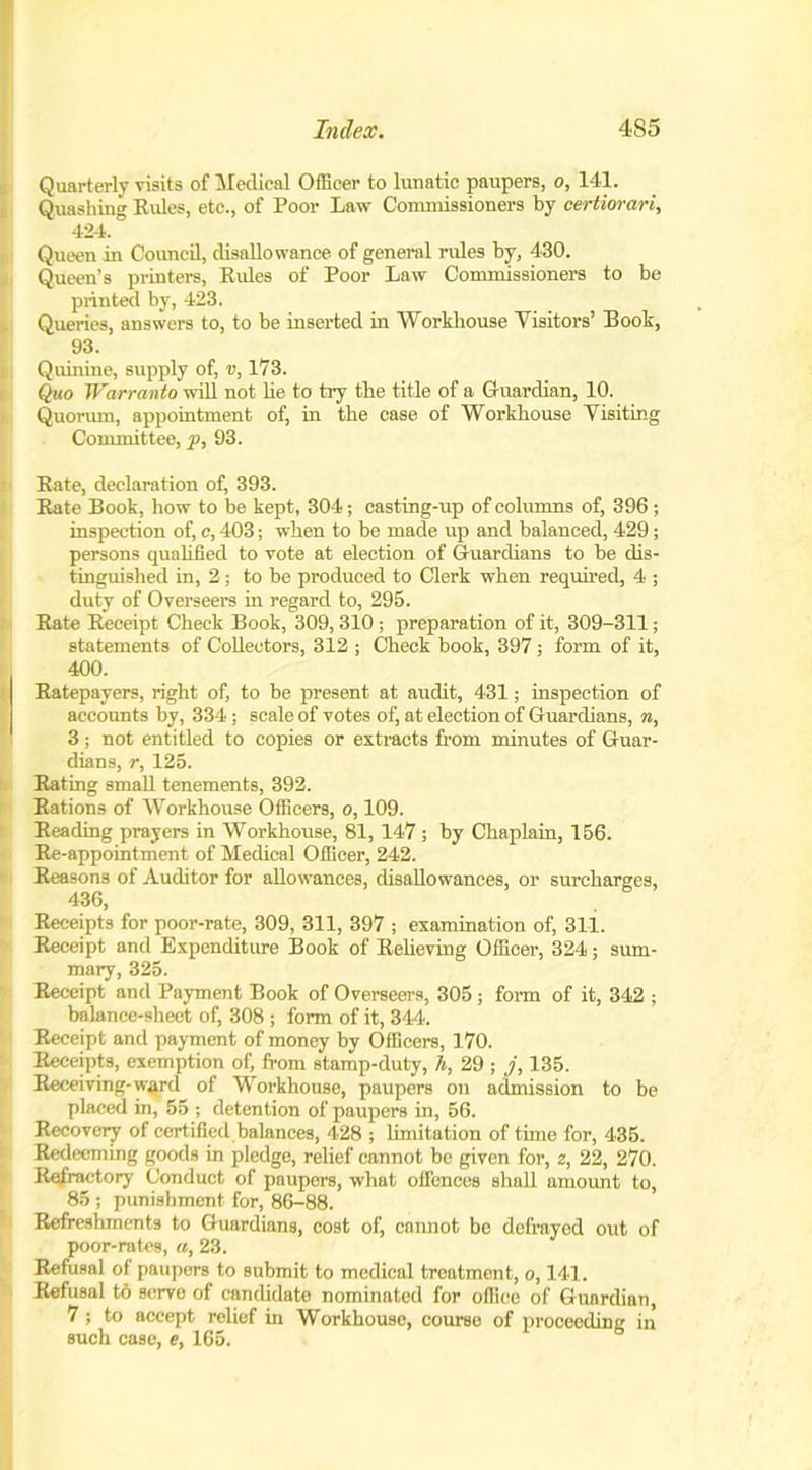 Quarterly visits of Medical Officer to lunatic paupers, o, 141. Quashing Rules, etc., of Poor Law Commissioners by certiorari, 424. Queen in Council, disallowance of general rules by, 430. Queen’s printers, Rules of Poor Law Commissioners to be printed by, 423. Queries, answers to, to be inserted in Workhouse Visitors’ Book, 93. Quinine, supply of, v, 173. Quo Warranto will not lie to try the title of a Guardian, 10. Quorum, appointment of, in the case of Workhouse Visiting Committee, p, 93. Rate, declaration of, 393. Rate Book, how to be kept, 304; casting-up of columns of, 396 ; inspection of, c, 403; when to be made up and balanced, 429; persons qualified to vote at election of Guardians to be dis- tinguished in, 2; to be produced to Clerk when required, 4 ; duty of Overseers in regard to, 295. Rate Receipt Check Book, 309, 310 ; preparation of it, 309-311 ; statements of Collectors, 312 ; Check book, 397 ; form of it, 400. Ratepayers, right of, to be present at audit, 431; inspection of accounts by, 334; scale of votes of, at election of Guardians, n, 3 ; not entitled to copies or extracts from minutes of Guar- dians, r, 125. Rating small tenements, 392. Rations of Workhouse Officers, o, 109. Reading prayers in Workhouse, 81, 147; by Chaplain, 156. Re-appointment of Medical Officer, 242. Reasons of Auditor for allowances, disallowances, or surcharges, 436, Receipts for poor-rate, 309, 311, 397 ; examination of, 311. Receipt and Expenditure Book of Relieving Officer, 324; sum- mary, 325. Receipt and Payment Book of Overseers, 305 ; form of it, 342 ; balance-sheet of, 308 ; form of it, 344. Receipt and payment of money by Officers, 170. Receipts, exemption of, from stamp-duty, h, 29 ; j, 135. Receiving-ward of Workhouse, paupers on admission to be placed in, 55 ; detention of paupers in, 56. Recovery of certified balances, 428 ; limitation of time for, 435. Redeeming goods in pledge, relief cannot be given for, z, 22, 270. Refractory Conduct of paupers, what offences shall amount to, 85 ; punishment for, 86-88. Refreshments to Guardians, cost of, cannot be defrayed out of poor-rates, a, 23. Refusal of paupers to submit to medical treatment, o, 141. Refusal t6 serve of candidate nominated for office of Guardian, 7; to accept relief in Workhouse, course of proceeding in such case, e, 165.
