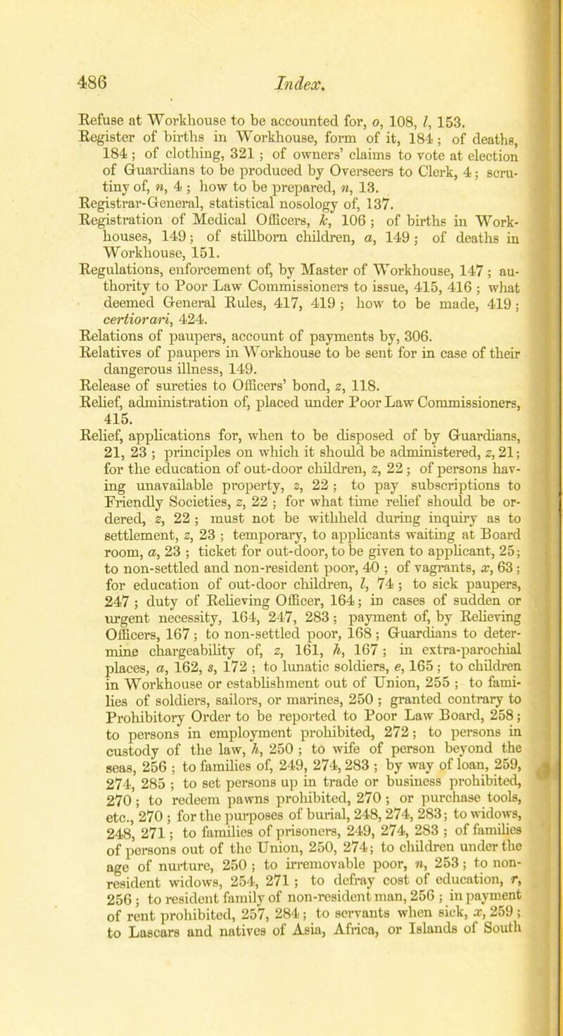 Refuse at Workhouse to be accounted for, o, 108, l, 153. Register of births in Workhouse, form of it, 184; of deaths, 184 ; of clothing, 321; of owners’ claims to vote at election of Guardians to be produced by Overseers to Clerk, 4; scru- tiny of, n, 4 ; how to he prepared, n, 13. Registrar-General, statistical nosology of, 137. Registration of Medical Officers, 7c, 106 ; of births in Work- houses, 149; of stillborn children, a, 149 ; of deaths in Workhouse, 151. Regulations, enforcement of, by Master of Workhouse, 147; au- thority to Poor Law Commissioners to issue, 415, 416 ; wliat deemed General Rules, 417, 419 ; how to be made, 419; certiorari, 424. Relations of paupers, account of payments by, 306. Relatives of paupers in Workhouse to be sent for in case of their dangerous illness, 149. Release of sureties to Officers’ bond, z, 118. Relief, administration of, placed under Poor Law Commissioners, 415. Relief, applications for, when to be disposed of by Guardians, 21, 23 ; principles on which it should be administered, z, 21; for the education of out-door children, z, 22 ; of persons hav- ing unavailable property, z, 22 ; to pay subscriptions to Friendly Societies, z, 22 ; for what time relief should be or- dered, z, 22 ; must not be withheld during inquiry as to settlement, z, 23 ; temporary, to applicants waiting at Board room, a, 23 ; ticket for out-door, to be given to applicant, 25; to non-settled and non-resident poor, 40 ; of vagrants, x, 63 ; for education of out-door children, l, 74; to sick paupers, 247; duty of Relieving Officer, 164; in cases of sudden or urgent necessity, 164, 247, 283; payment of, by Relieving Officers, 167; to non-settled poor, 168 ; Guardians to deter- mine chargeability of, z, 161, h, 167; in extra-parochial places, a, 162, s, 172 ; to lunatic soldiers, e, 165 ; to children in Workhouse or establishment out of Union, 255 ; to fami- lies of soldiers, sailors, or marines, 250 ; granted contrary to Prohibitory Order to be reported to Poor Law Board, 258; to persons in employment prohibited, 272; to persons in custody of the law, h, 250 ; to wife of person beyond the seas, 256 ; to families of, 249, 274, 283 ; by way of loan, 259, 274, 285 ; to set persons up in trade or business prohibited, 270; to redeem pawns proliibited, 270 ; or purchase tools, etc., 270 ; for the purposes of burial, 248, 274, 283; to widows, 248, 271; to families of prisoners, 249, 274, 283 ; of families of persons out of tho Union, 250, 274; to children under the age of nurture, 250 ; to irremovable poor, n, 253; to non- resident widows, 254, 271 ; to defray cost of education, r, 256 ; to resident family of non-resident man, 256 ; in payment of rent prohibited, 257, 284 ; to servants when sick, x, 259 ; to Lascars and natives of Asia, Africa, or Islands of South