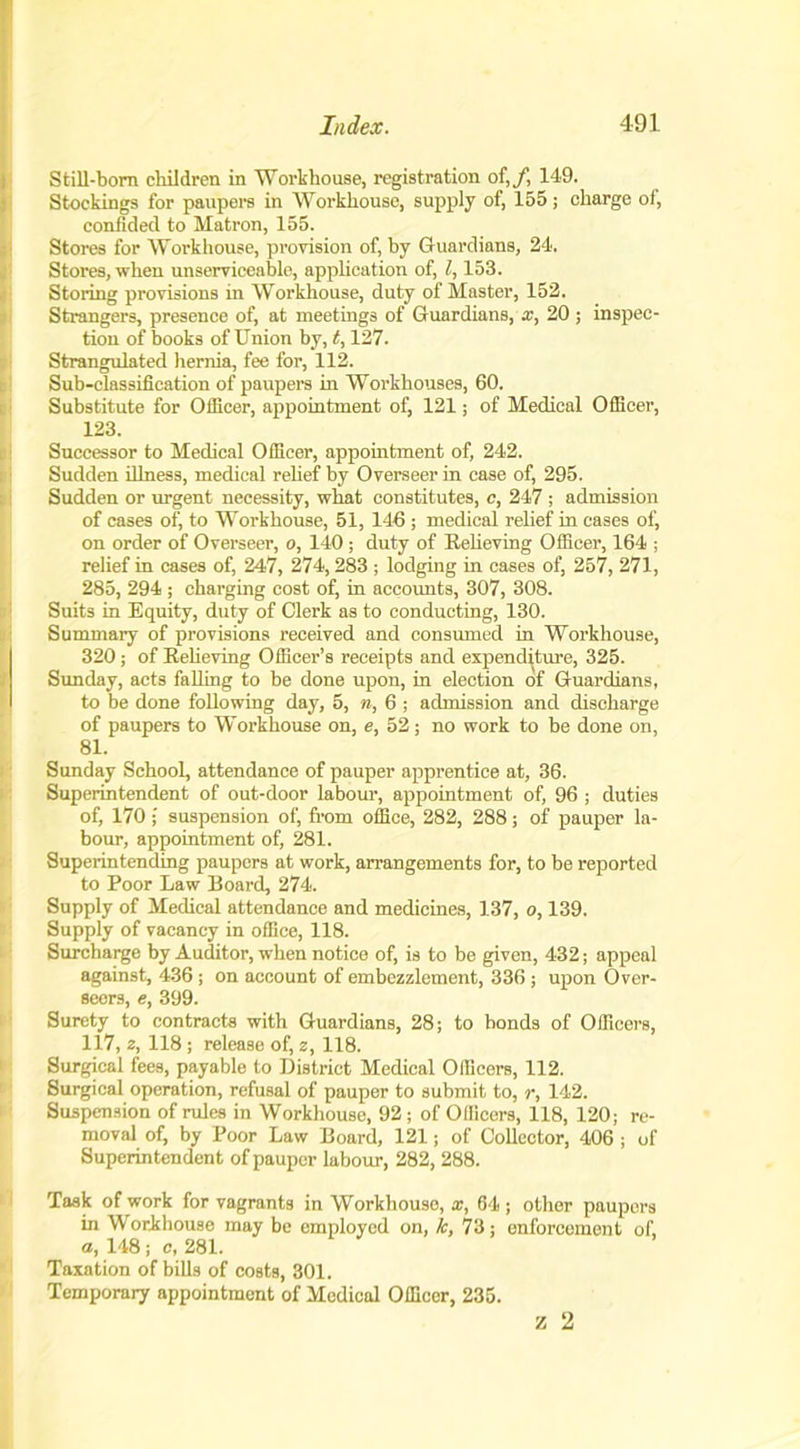 Still-born children in 'Workhouse, registration of,/, 149. Stockings for paupers in Workhouse, supply of, 155; charge of, confided to Matron, 155. Stores for Workhouse, provision of, by Guardians, 24. Stores, when unserviceable, application of, l, 153. Storing provisions in Workhouse, duty of Master, 152. Strangers, presence of, at meetings of Guardians, x, 20 ; inspec- tion of books of Union by, t, 127. Strangulated hernia, fee for, 112. Sub-classification of paupers in Workhouses, 60. Substitute for Officer, appointment of, 121; of Medical Officer, 123. Successor to Medical Officer, appointment of, 242. Sudden illness, medical relief by Overseer in case of, 295. I Sudden or urgent necessity, what constitutes, c, 247 ; admission of cases of, to Workhouse, 51, 146 ; medical relief in cases of, on order of Overseer, o, 140; duty of Believing Officer, 164 ; relief in cases of, 247, 274,283 ; lodging in cases of, 257, 271, 285, 294 ; charging cost of, in accounts, 307, 308. Suits in Equity, duty of Clerk as to conducting, 130. Summary of provisions received and consumed in Workhouse, 320; of Believing Officer’s receipts and expenditure, 325. Sunday, acts falling to be done upon, in election of Guardians, to be done following day, 5, n, 6 ; admission and discharge of paupers to Workhouse on, e, 52; no work to be done on, 81. Sunday School, attendance of pauper apprentice at, 36. Superintendent of out-door labour, appointment of, 96 ; duties of, 170 ; suspension of, from office, 282, 288; of pauper la- bour, appointment of, 281. Superintending paupers at work, arrangements for, to be reported to Poor Law Board, 274. Supply of Medical attendance and medicines, 137, o, 139. Supply of vacancy in office, 118. Surcharge by Auditor, when notice of, is to be given, 432; appeal against, 436 ; on account of embezzlement, 336 ; upon Over- seers, e, 399. Surety to contracts with Guardians, 28; to bonds of Officers, 117, z, 118 ; release of, z, 118. Surgical fees, payable to District Medical Officers, 112. Surgical operation, refusal of pauper to submit to, r, 142. Suspension of rules in Workhouse, 92 ; of Officers, 118, 120; re- moval of, by Poor Law Board, 121; of Collector, 406 ; of Superintendent of pauper labour, 282, 288. Task of work for vagrants in Workhouse, x, 64 ; other paupers in Workhouse may be employed on, k, 73; enforcement of, a, 148; c, 281. Taxation of bills of costs, 301. Temporary appointment of Medical Officer, 235. z 2