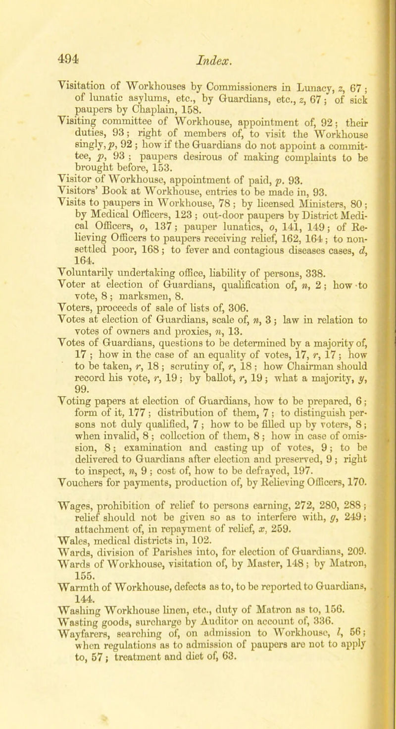 Visitation of Workhouses by Commissioners in Lunacy, z, 67; of lunatic asylums, etc., by Guardians, etc., z, 67; of sick paupers by Chaplain, 158. Visiting committee of Workhouse, appointment of, 92; their duties, 93; right of members of, to visit the Workhouse singty) P> 92 ; how if the Guardians do not appoint a commit- tee, p, 93 ; paupers desirous of making complaints to be brought before, 153. Visitor of Workhouse, appointment of paid, p. 93. Visitors’ Book at Workhouse, entries to be made in, 93. Visits to paupers in Workhouse, 78 ; by licensed Ministers, 80; by Medical Officers, 123 ; out-door paupers by District Medi- cal Officers, o, 137; pauper lunatics, o, 141, 149; of Be- lieving Officers to paupers receiving relief, 162, 164; to non- settled poor, 168; to fever and contagious diseases cases, d, 164. Voluntarily undertaking office, liability of persons, 338. Voter at election of Guardians, qualification of, n, 2; how to vote, 8 ; marksmen, 8. Voters, proceeds of sale of lists of, 306. Votes at election of Guardians, scale of, n, 3 ; law in relation to votes of owners and proxies, n, 13. Votes of Guardians, questions to be determined by a majority of, 17 ; how in the case of an equality of votes, 17, r, 17; how to be taken, r, 18 ; scrutiny of, r, 18 ; how Chairman should record his vote, r, 19; by ballot, r, 19; what a majority, y, 99. Voting papers at election of Guardians, how to be prepared, 6; form of it, 177 ; distribution of them, 7 ; to distinguish per- sons not duly qualified, 7 ; how to be filled up by voters, 8; when invalid, 8 ; collection of them, 8; how in case of omis- sion, 8; examination and casting up of votes, 9; to be delivered to Guardians after election and preserved, 9 ; right to inspect, n, 9; cost of, how to be defrayed, 197. Vouchers for payments, production of, by Believing Officers, 170. Wages, prohibition of relief to persons earning, 272, 280, 288; relief should not be given so as to interfere with, g, 249; attachment of, in repayment of relief, x, 259. Wales, medical districts in, 102. Wards, division of Parishes into, for election of Guardians, 209. Wards of Workhouse, visitation of, by Master, 148 ; by Matron, 155. Warmth of Workhouse, defects as to, to be reported to Guardians, 144. Washing Workhouse linen, etc., duty of Matron as to, 156. Wasting goods, surcharge by Auditor on account of, 336. Wayfarers, searching of, on admission to Workhouse, l, 56; when regulations as to admission of paupers are not to apply to, 57 ; treatment and diet of, 63.