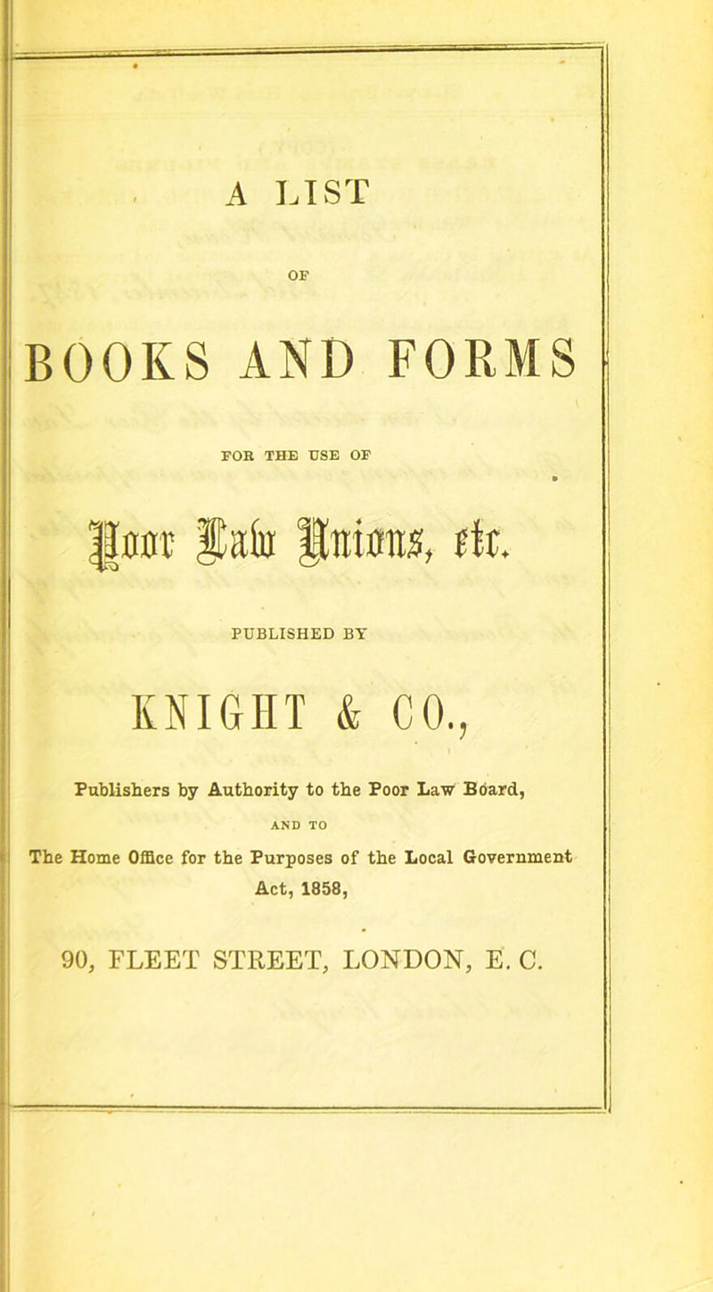 A LIST OF BOOKS AND FORMS FOR THE USE OF ||nnr fain ftotmts, rft. PUBLISHED BY KNIGHT & CO., Publishers by Authority to the Poor Law Board, AND TO The Home Office for the Purposes of the Local Government Act, 1858, 90, FLEET STREET, LONDON, E. C.