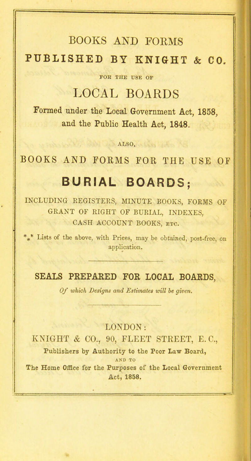 BOOKS AND FORMS PUBLISHED BY KNIGHT & CO FOK THE USE OF LOCAL BOARDS Formed under the Local Government Act, 1858, and the Public Health Act, 1848. ALSO, BOOKS AND FOKMS FOR THE USE OF BURIAL BOARDS; ! INCLUDING REGISTERS, MINUTE BOOKS, FORMS OF GRANT OF RIGHT OF BURIAL, INDEXES, CASH ACCOUNT BOOKS, etc. | *** Lists of the above, with Prices, may be obtained, post-free, on application. SEALS PREPARED FOR LOCAL BOARDS, Of which Designs and Estimates will he given. LONDON: KNIGHT & CO., 90, FLEET STREET, E. C., Publishers by Authority to the Poor Law Board, AND TO The Home Office for the Purposes of the Local Government Act, 1858.