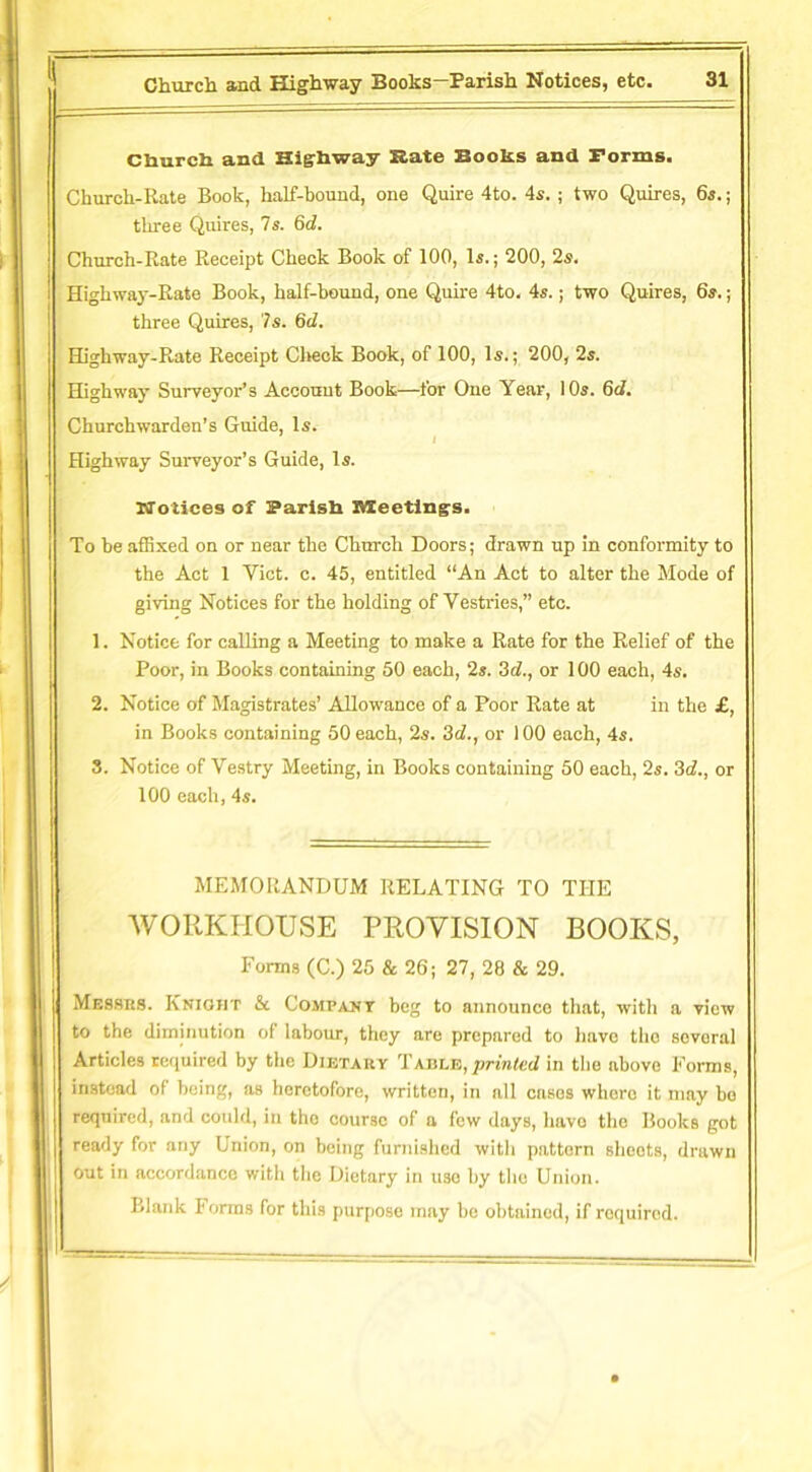 Church and Highway Rate Books and Forms. Church-Rate Book, half-bound, one Quire 4to. 4s.; two Quires, 6s.; three Quires, 7s. 6d. Church-Rate Receipt Check Book of 100, Is.; 200, 2s. Highway-Rate Book, half-hound, one Quire 4to. 4s.; two Quires, 6s.; three Quires, 7s. 6d. Highway-Rate Receipt Check Book, of 100, Is.; 200, 2s. Highway Surveyor’s Account Book—for One Year, 10s. 6d. Churchwarden’s Guide, Is. Highway Surveyor’s Guide, Is. Notices of Parish Meetings. To be affixed on or near the Church Doors; drawn up in conformity to the Act 1 Yict. c. 45, entitled “An Act to alter the Mode of giving Notices for the holding of Vestries,” etc. 1. Notice for calling a Meeting to make a Rate for the Relief of the Poor, in Books containing 50 each, 2s. 3d., or 100 each, 4s. 2. Notice of Magistrates’ Allowance of a Poor Rate at in the £, in Books containing 50 each, 2s. 3d., or 100 each, 4s. 3. Notice of Vestry Meeting, in Books containing 50 each, 2s. 3d., or 100 each, 4s. MEMORANDUM RELATING TO THE WORKHOUSE PROVISION BOOKS, Forms (C.) 25 & 26; 27, 28 & 29. Messrs. Knioht & Company beg to announce that, with a view to the diminution of labour, they are prepared to have the several Articles required by the Dietary Table, printed in the above Forms, instead ol being, as heretofore, written, in all cases whore it may bo required, and could, in the course of a few days, have the Books got ready for any Union, on being furnished with pattern shoots, drawn out in accordance witli the Dietary in uso by the Union. Blank Forms for this purpose may be obtained, if required.