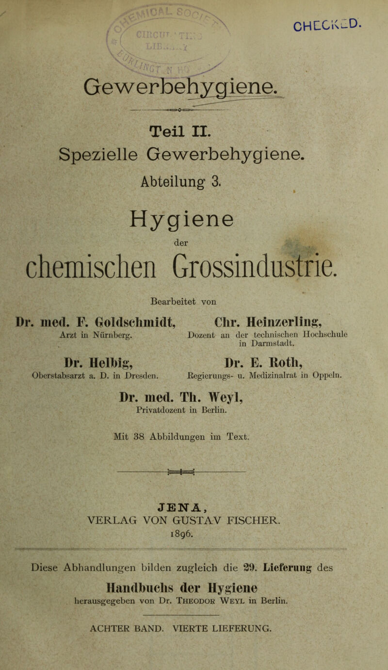 CHE-Clv^ Gewerbehygiene. Teil II. Spezielle Gewerbehygiene. Abteilung 3. Hygiene der chemischen Grossindustrie. Bearbeitet von Dr. med. F. GoUlschmidt, Chr. Heinzerliiig, Arzt in Nürnberg. Dozent an der technischen Hochschule in Darmstadt. Dr. E. Roth, Begierungs- u. Medizinalrat in Oppeln. Dr. Helhig, Oberstabsarzt a. D. in Dresden. Dr. med. Th. Weyl, Privatdozent in Berlin. Mit 38 Abbildungen im Text. JENA, VERLAG VON GUSTAV FISCHER. 1896. Diese Abhandlungen bilden zugleich die 39. Lieferung des Handhuchs der Hygiene herausgegeben von Dr. Theodor Weyl in Berlin. ACHTER BAND. VIERTE LIEFERUNG.