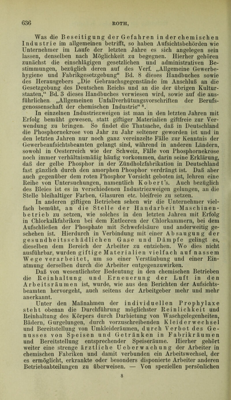 Was die Beseitigung der Gefahren in der chemischen Industrie im allgemeinen betrifft, so haben Aufsichtsbehörden wie Unternehmer im Laufe der letzten Jahre es sich angelegen sein lassen, denselben nach Möglichkeit zu begegnen. Hierher gehören zunächst die einschlägigen gesetzlichen und administrativen Be- stimmungen, bezüglich deren auf des Verf. „Allgemeine Gewerbe- hygiene und Fabrikgesetzgebung“ Bd. 8 dieses Handbuches sowie des Herausgebers „Die Gebrauchsgegenstände im Anschluß an die Gesetzgebung des Deutschen Reichs und an die der übrigen Kultur- staaten,“ Bd. 3 dieses Handbuches verwiesen wird, sowie auf die aus- führlichen „Allgemeinen Unfallverhütungsvorschriften der Berufs- genossenschaft der chemischen Industrie“ In einzelnen Industriezweigen ist man in den letzten Jahren mit Erfolg bemüht gewesen, statt giftiger Materialien giftfreie zur Ver- wendung zu bringen. So findet die Thatsache, daß in Deutschland die Phosphornekrose von Jahr zu Jahr seltener geworden ist und in den letzten Jahren nur noch ganz vereinzelte Fälle zur Kenntnis der Gewerbeaufsichtsbeamten gelangt sind, während in anderen Ländern, sowohl in Oesterreich wie der Schweiz, Fälle von Phosphornekrose noch immer verhältnismäßig häufig Vorkommen, darin seine Erklärung, daß der gelbe Phosphor in der Zündholzfabrikation in Deutschland fast gänzlich durch den amorphen Phosphor verdrängt ist. Daß aber auch gegenüber dem roten Phosphor Vorsicht geboten ist, lehren eine Reihe von Untersuchungen, namentlich K o b e r t ’s. Auch bezüglich des Bleies ist es in verschiedenen Industriezweigen gelungen, an die Stelle bleihaltiger Farben, Glasuren etc. bleifreie zu setzen. In anderen giftigen Betrieben sehen wir die Unternehmer viel- fach bemüht, an die Stelle der Handarbeit Maschinen- betrieb zu setzen, wie solches in den letzten Jahren mit Erfolg in Chlorkalkfabriken bei dem Entleeren der Chlorkammern, bei dem Auf schließen der Phosphate mit Schwefelsäure und anderweitig ge- schehen ist. Hierdurch in Verbindung mit einer Absaugung der gesundheitsschädlichen Gase und Dämpfe gelingt es, dieselben dem Bereich der Arbeiter zu entziehen. Wo dies nicht ausführbar, wurden giftige Materialien vielfach auf nassem Wege verarbeitet, um so einer Verstäubung und einer Ein- atmung derselben durch die Arbeiter entgegenzuwirken. Daß von wesentlichster Bedeutung in den chemischen Betrieben die Reinhaltung und Erneuerung der Luft in den Arbeitsräumen ist, wurde, wie aus den Berichten der Aufsichts- beamten hervorgeht, auch seitens der Arbeitgeber mehr und mehr anerkannt. Unter den Maßnahmen der individuellen Prophylaxe steht obenan die Durchführung möglichster Reinlichkeit und Reinhaltung des Körpers durch Darbietung von Waschgelegenheiten, Bädern, Gurgelungen, durch vorzuschreibenden Kleider Wechsel und Bereitstellung von Umkleideräumen, durch Verbot des Ge- nusses von Speisen und Getränken in Fabrikräumen und Bereitstellung entsprechender Speiseräume. Hierher gehört weiter eine strenge ärztliche Ueberwachung der Arbeiter in chemischen Fabriken und damit verbunden ein Arbeitswechsel, der es ermöglicht, erkrankte oder besonders disponierte Arbeiter anderen Betriebsabteilungen zu überweisen. — Von speziellen persönlichen 8