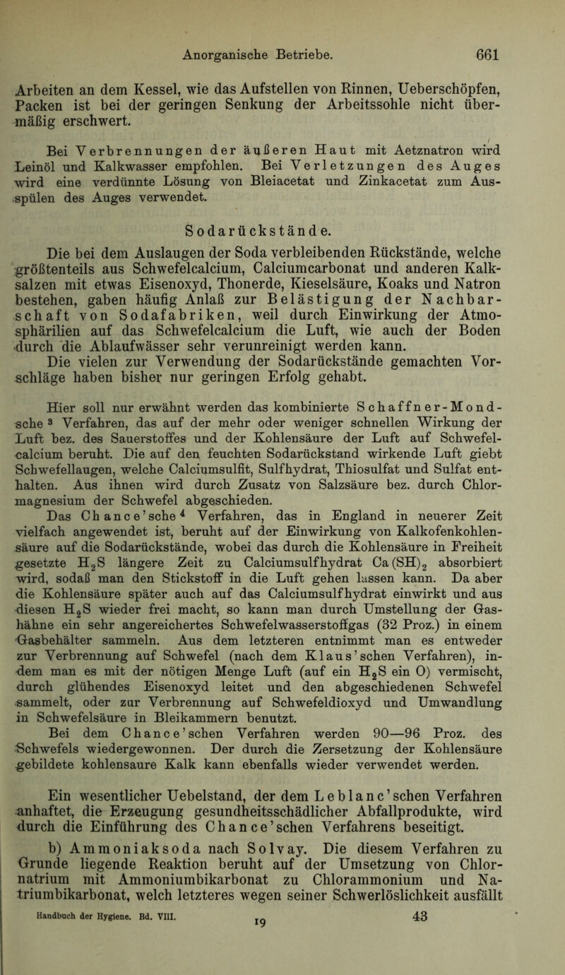 Arbeiten an dem Kessel, wie das Aufstellen von Rinnen, Ueberschöpfen, Packen ist bei der geringen Senkung der Arbeitssohle nicht über- mäßig erschwert. / Bei Verbrennungen der äußeren Haut mit Aetznatron wird Leinöl und Kalkwasser empfohlen. Bei Verletzungen des Auges wird eine verdünnte Lösung von Bleiacetat und Zinkacetat zum Aus- •spülen des Auges verwendet. Sodarückstände. Die bei dem Auslaugen der Soda verbleibenden Rückstände, welche größtenteils aus Schwefelcalcium, Calciumcarbonat und anderen Kalk- salzen mit etwas Eisenoxyd, Thonerde, Kieselsäure, Koaks und Natron bestehen, gaben häufig Anlaß zur Belästigung der Nachbar- schaft von Sodafabriken, weil durch Einwirkung der Atmo- sphärilien auf das Schwefelcalcium die Luft, wie auch der Boden •durch die Ablaufwässer sehr verunreinigt werden kann. Die vielen zur Verwendung der Sodarückstände gemachten Vor- schläge haben bisher nur geringen Erfolg gehabt. Hier soll nur erwähnt werden das kombinierte Schaffner-Mond- sche 3 Verfahren, das auf der mehr oder weniger schnellen Wirkung der Luft bez. des Sauerstoffes und der Kohlensäure der Luft auf Schwefel- calcium beruht. Die auf den feuchten Sodarückstand wirkende Luft giebt Schwefellaugen, welche Calciumsulfit, Sulfhydrat, Thiosulfat und Sulfat ent- halten. Aus ihnen wird durch Zusatz von Salzsäure bez. durch Chlor- magnesium der Schwefel abgeschieden. Das Chance’sche^ Verfahren, das in England in neuerer Zeit vielfach angewendet ist, beruht auf der Einwirkung von Kalkofenkohlen- säure auf die Sodarückstände, wobei das durch die Kohlensäure in Freiheit gesetzte HgS längere Zeit zu Calciumsulfhydrat Ca(SH)2 absorbiert wird, sodaß man den Stickstoff in die Luft gehen lassen kann. Da aber die Kohlensäure später auch auf das Calciumsulfhydrat einwirkt und aus diesen HgS wieder frei macht, so kann man durch Umstellung der Gas- hähne ein sehr angereichertes Schwefelwasserstoffgas (32 Proz.) in einem Gasbehälter sammeln. Aus dem letzteren entnimmt man es entweder zur Verbrennung auf Schwefel (nach dem Kl aus’sehen Verfahren), in- dem man es mit der nötigen Menge Luft (auf ein HgS ein 0) vermischt, durch glühendes Eisenoxyd leitet und den abgeschiedenen Schwefel sammelt, oder zur Verbrennung auf Schwefeldioxyd und Umwandlung in Schwefelsäure in Bleikammern benutzt. Bei dem Chance’sehen Verfahren werden 90—96 Proz. des Schwefels wiedergewonnen. Der durch die Zersetzung der Kohlensäure gebildete kohlensaure Kalk kann ebenfalls wieder verwendet werden. Ein wesentlicher Uebelstand, der dem L e b 1 a n c ’ sehen Verfahren anhaftet, die Erzeugung gesundheitsschädlicher Abfallprodukte, wird durch die Einführung des Chance’sehen Verfahrens beseitigt. b) Ammoniak so da nach Solvay. Die diesem Verfahren zu Grunde liegende Reaktion beruht auf der Umsetzung von Chlor- natrium mit Ammoniumbikarbonat zu Chlorammonium und Na- triumbikarbonat, welch letzteres wegen seiner Schwerlöslichkeit ausfällt Handbuch der Hygiene. Bd. VIII. 43 19