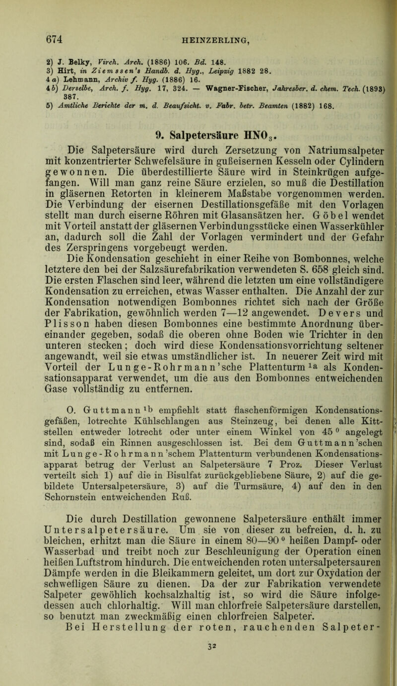 2) J. Belky, Virch, Arch. (1886) 106. Bd. 148. 3) Hirt, in Ziem ssen's Handb. d. Hyg., Leipzig 1882 28. 4 a) Lehmann, Archiv f. Hyg. (1886) 16. 46) Derselbe, Arch. f. Hyg. 17, 324. — Wagner-Fischer, Jahresber. d. ehern. TVcÄ. (1893) 387. 5) Amtliche Berichte der m. d. Beaufsicht, v. Fahr. betr. Beamten (1882) 168. 9. Salpetersäure HNO 3. Die Salpetersäure wird durch Zersetzung von Natrium Salpeter | mit konzentrierter Schwefelsäure in gußeisernen Kesseln oder Cylindern i gewonnen. Die überdestillierte Säure wird in Steinkrügen aufge- fangen. Will man ganz reine Säure erzielen, so muß die Destillation in gläsernen Retorten in kleinerem Maßstabe vorgenommen werden. Die Verbindung der eisernen Destillationsgefäße mit den Vorlagen stellt man durch eiserne Röhren mit Glasansätzen her. G ö b e 1 wendet mit Vorteil anstatt der gläsernen Verbindungsstücke einen Wasserkühler | an, dadurch soll die Zahl der Vorlagen vermindert und der Gefahr des Zerspringens vorgebeugt werden. Die Kondensation geschieht in einer Reihe von Bombonnes, welche letztere den bei der Salzsäurefabrikation verwendeten S. 658 gleich sind. Die ersten Flaschen sind leer, während die letzten um eine vollständigere Kondensation zu erreichen, etwas Wasser enthalten. Die Anzahl der zur Kondensation notwendigen Bombonnes richtet sich nach der Größe der Fabrikation, gewöhnlich werden 7—12 an gewendet. Devers und Plis son haben diesen Bombonnes eine bestimmte Anordnung über- einander gegeben, sodaß die oberen ohne Boden wie Trichter in den unteren stecken; doch wird diese Kondensationsvorrichtung seltener angewandt, weil sie etwas umständlicher ist. In neuerer Zeit wird mit Vorteil der Lunge-Rohrmann’sehe Plattenturm ^a als Konden- sation sapparat verwendet, um die aus den Bombonnes entweichenden Gase vollständig zu entfernen. 0. Guttmann'b empfiehlt statt fiaschenförmigen Kondensations- gefäßen, lotrechte Kühlschlangen aus Steinzeug, bei denen alle Kitt- 5 stellen entweder lotrecht oder unter einem Winkel von 45 ® angelegt » sind, sodaß ein Rinnen ausgeschlossen ist. Bei dem Guttmann’schen mit Lunge-Rohrmann ’schem Plattenturm verbundenen Kondensations- | apparat betrug der Verlust an Salpetersäure 7 Proz. Dieser Verlust verteilt sich 1) auf die in Bisulfat zurückgebliebene Säure, 2) auf die ge- bildete Untersalpetersäure, 3) auf die Turmsäure, 4) auf den in den Schornstein entweichenden Ruß. Die durch Destillation gewonnene Salpetersäure enthält immer Untersalpetersäure. Um sie von, dieser zu befreien, d. h. zu bleichen, erhitzt man die Säure in einem 80—90 ^ heißen Dampf- oder ! Wasserbad und treibt noch zur Beschleunigung der Operation einen' heißen Luftstrom hindurch. Die entweichenden roten untersalpetersauren] 1. \ Dämpfe werden in die Bleikammern geleitet, um dort zur Oxydation der^ |t schwefligen Säure zu dienen. Da der zur Fabrikation verwendete, |. Salpeter gewöhlich kochsalzhaltig ist, so wird die Säure infolge-?t' dessen auch chlorhaltig. Will man chlorfreie Salpetersäure darstellen,? fl ( so benutzt man zweckmäßig einen chlorfreien Salpeter. Bei Herstellung der roten, rauchenden Salpeter-M '