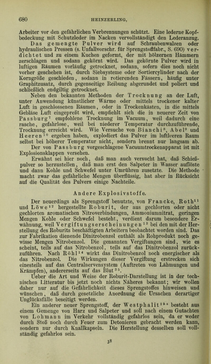 Arbeiter vor den gefährlichen Verbrennungen schützt. Eine lederne Kopf- bedeckung mit Schutzleder im Nacken vervollständigt den Lederanzug. Das gemengte Pulver wird auf Schraubenwalzen oder hydraulischen Pressen (s. Unfallvorschr. für Sprengstofifabr., S. 690) ver- dichtet und zu einem Kuchen geformt, der mit hölzernen Hämmern zerschlagen und sodann gekörnt wird. Das gekörnte Pulver wird in luftigen Räumen vorläufig getrocknet, sodann, sofern dies noch nicht vorher geschehen ist, durch Siebsysteme oder Sortiercylinder nach der Korngröße geschieden, sodann in rotierenden Fässern, häufig unter Graphitzusatz, durch gegenseitige Reibung abgerundet und poliert und schließlich endgiltig getrocknet. Neben den bekannten Methoden der Trocknung an der Luft, unter Anwendung künstlicher Wärme oder mittels trockener kalter Luft in geschlossenen Räumen, oder in Trockenkästen, in die mittels Gebläse Luft eingepreßt wird, empfiehlt sich die in neuerer Zeit von Passburg^ empfohlene Trocknung im Vacuum, weil dadurch eine rasche, gefahrlose, weil bei niederer Temperatur durchzuführende, Trocknung erreicht wird. Wie Versuche von Bianchi^, Abel® und Heeren^® ergeben haben, explodiert das Pulver im luftleeren Raum selbst bei höherer Temperatur nicht, sondern brennt nur langsam ab. Der von Passburg vorgeschlagene Vacuumtrockenapparat ist mit Explosionsklappen versehen. Erwähnt sei hier noch, daß man auch versucht hat, daß Schieß- pulver so herzustellen, daß man erst den Salpeter in Wasser auflöste und dann Kohle und Schwefel unter Umrühren zusetzte. Die Methode macht zwar das gefährliche Mengen überflüssig, hat aber in Rücksicht auf die Qualität des Pulvers einige Nachteile. Andere Explosivstoffe. Der neuerdings als Sprengstoff benutzte, von Francke, Roth^^ und L ö w e ^ hergestellte R o b u r i t, der aus gechlorten oder nicht gechlorten aromatischen Nitroverbindungen, Ammoniumnitrat, geringen Mengen Kohle oder Schwefel besteht, verdient darum besondere Er- wähnung, weil Vergiftungserscheinungen bei den mit der Her- stellung des Roburits beschäftigten Arbeitern beobachtet worden sind. Das zur Fabrikation dienende Dinitrobenzol enthält als Rohprodukt noch ge- wisse Mengen Nitrobenzol. Die genannten Vergiftungen sind, wie es scheint, teils auf das Nitrobenzol, teils auf das Dinitrobenzol zurück- zuführen. Nach RöhP^ wirkt das Dinitrobenzol noch energischer als das Nitrobenzol. Die Wirkungen dieser Vergiftung erstrecken sich einesteils auf das Centralnervensystem (Auftreten von Lähmungen und Krämpfen), andererseits auf das Blut®^. Ueber die Art und Weise der Roburit-Darstellung ist in der tech- nischen Litteratur bis jetzt noch nichts Näheres bekannt; wir wollen daher nur auf die Gefährlichkeit dieses Sprengstoffes hinweisen und wünschen, daß durch gesetzliche Anordnung die Ursachen derartiger Unglücksfälle beseitigt werden. Ein anderer neuer Sprengstoff, der Westphalit^^'^ besteht aus einem Gemenge von Harz und Salpeter und soll nach einem Gutachten von Lohmann im Verkehr vollständig gefahrlos sein, da er weder- durch Stoß noch durch Feuer zum Detonieren gebracht werden kann, sondern nur durch Knallkapseln. Die Herstellung desselben soll voll- ständig gefahrlos sein. 38